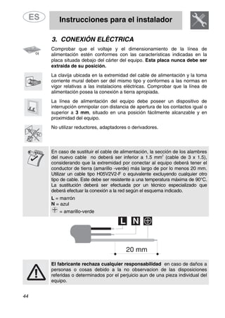 Instrucciones para el instalador
44
3. CONEXIÓN ELÉCTRICA
Comprobar que el voltaje y el dimensionamiento de la línea de
alimentación estén conformes con las características indicadas en la
placa situada debajo del cárter del equipo. Esta placa nunca debe ser
extraida de su posición.
La clavija ubicada en la extremidad del cable de alimentación y la toma
corriente mural deben ser del mismo tipo y conformes a las normas en
vigor relativas a las instalacions eléctricas. Comprobar que la línea de
alimentación posea la conexión a tierra apropiada.
La línea de alimentación del equipo debe poseer un dispositivo de
interrupción omnipolar con distancia de apertura de los contactos igual o
superior a 3 mm, situado en una posición fácilmente alcanzable y en
proximidad del equipo.
No utilizar reductores, adaptadores o derivadores.
En caso de sustituir el cable de alimentación, la sección de los alambres
del nuevo cable no deberá ser inferior a 1.5 mm
2
(cable de 3 x 1.5),
considerando que la extremidad por conectar al equipo deberá tener el
conductor de tierra (amarillo -verde) más largo de por lo menos 20 mm.
Utilizar un cable tipo H05V2V2-F o equivalente excluyendo cualquier otro
tipo de cable. Este debe ser resistente a una temperatura máxima de 90°C.
La sustitución deberá ser efectuada por un técnico especializado que
deberá efectuar la conexión a la red según el esquema indicado.
L = marrón
N = azul
= amarillo-verde
El fabricante rechaza cualquier responsabilidad en caso de daños a
personas o cosas debido a la no observacion de las disposiciones
referidas o determinados por el perjuicio aun de una pieza individual del
equipo.
 