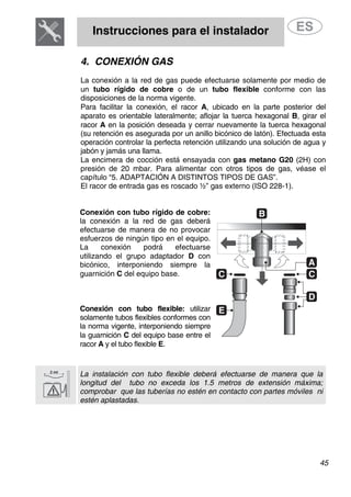 Instrucciones para el instalador
45
4. CONEXIÓN GAS
La conexión a la red de gas puede efectuarse solamente por medio de
un tubo rígido de cobre o de un tubo flexible conforme con las
disposiciones de la norma vigente.
Para facilitar la conexión, el racor A, ubicado en la parte posterior del
aparato es orientable lateralmente; aflojar la tuerca hexagonal B, girar el
racor A en la posición deseada y cerrar nuevamente la tuerca hexagonal
(su retención es asegurada por un anillo bicónico de latón). Efectuada esta
operación controlar la perfecta retención utilizando una solución de agua y
jabón y jamás una llama.
La encimera de cocción está ensayada con gas metano G20 (2H) con
presión de 20 mbar. Para alimentar con otros tipos de gas, véase el
capítulo “5. ADAPTACIÓN A DISTINTOS TIPOS DE GAS”.
El racor de entrada gas es roscado ½” gas externo (ISO 228-1).
Conexión con tubo rígido de cobre:
la conexión a la red de gas deberá
efectuarse de manera de no provocar
esfuerzos de ningún tipo en el equipo.
La conexión podrá efectuarse
utilizando el grupo adaptador D con
bicónico, interponiendo siempre la
guarnición C del equipo base.
Conexión con tubo flexible: utilizar
solamente tubos flexibles conformes con
la norma vigente, interponiendo siempre
la guarnición C del equipo base entre el
racor A y el tubo flexible E.
La instalación con tubo flexible deberá efectuarse de manera que la
longitud del tubo no exceda los 1.5 metros de extensión máxima;
comprobar que las tuberías no estén en contacto con partes móviles ni
estén aplastadas.
 