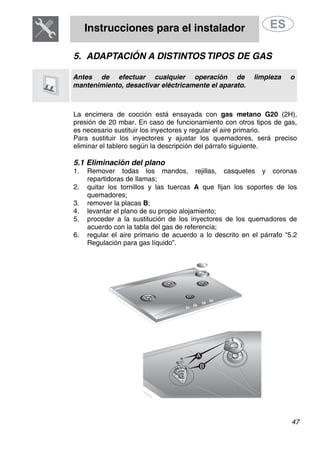 Instrucciones para el instalador
47
5. ADAPTACIÓN A DISTINTOS TIPOS DE GAS
Antes de efectuar cualquier operación de limpieza o
mantenimiento, desactivar eléctricamente el aparato.
La encimera de cocción está ensayada con gas metano G20 (2H),
presión de 20 mbar. En caso de funcionamiento con otros tipos de gas,
es necesario sustituir los inyectores y regular el aire primario.
Para sustituir los inyectores y ajustar los quemadores, será preciso
eliminar el tablero según la descripción del párrafo siguiente.
5.1 Eliminación del plano
1. Remover todas los mandos, rejillas, casquetes y coronas
repartidoras de llamas;
2. quitar los tornillos y las tuercas A que fijan los soportes de los
quemadores;
3. remover la placas B;
4. levantar el plano de su propio alojamiento;
5. proceder a la sustitución de los inyectores de los quemadores de
acuerdo con la tabla del gas de referencia;
6. regular el aire primario de acuerdo a lo descrito en el párrafo “5.2
Regulación para gas líquido”.
 