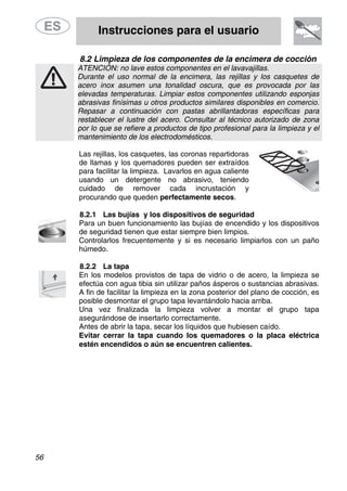 Instrucciones para el usuario
56
8.2 Limpieza de los componentes de la encimera de cocción
ATENCIÓN: no lave estos componentes en el lavavajillas.
Durante el uso normal de la encimera, las rejillas y los casquetes de
acero inox asumen una tonalidad oscura, que es provocada por las
elevadas temperaturas. Limpiar estos componentes utilizando esponjas
abrasivas finísimas u otros productos similares disponibles en comercio.
Repasar a continuación con pastas abrillantadoras específicas para
restablecer el lustre del acero. Consultar al técnico autorizado de zona
por lo que se refiere a productos de tipo profesional para la limpieza y el
mantenimiento de los electrodomésticos.
Las rejillas, los casquetes, las coronas repartidoras
de llamas y los quemadores pueden ser extraídos
para facilitar la limpieza. Lavarlos en agua caliente
usando un detergente no abrasivo, teniendo
cuidado de remover cada incrustación y
procurando que queden perfectamente secos.
8.2.1 Las bujías y los dispositivos de seguridad
Para un buen funcionamiento las bujías de encendido y los dispositivos
de seguridad tienen que estar siempre bien limpios.
Controlarlos frecuentemente y si es necesario limpiarlos con un paño
húmedo.
8.2.2 La tapa
En los modelos provistos de tapa de vidrio o de acero, la limpieza se
efectúa con agua tibia sin utilizar paños ásperos o sustancias abrasivas.
A fin de facilitar la limpieza en la zona posterior del plano de cocción, es
posible desmontar el grupo tapa levantándolo hacia arriba.
Una vez finalizada la limpieza volver a montar el grupo tapa
asegurándose de insertarlo correctamente.
Antes de abrir la tapa, secar los líquidos que hubiesen caído.
Evitar cerrar la tapa cuando los quemadores o la placa eléctrica
estén encendidos o aún se encuentren calientes.
 