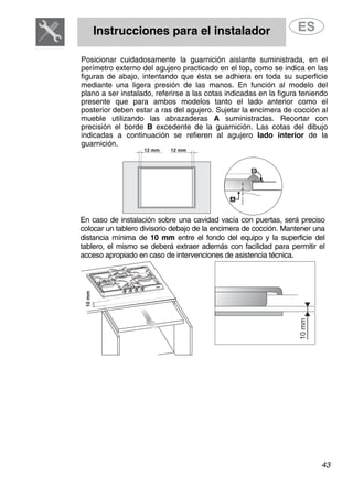 Instrucciones para el instalador
43
Posicionar cuidadosamente la guarnición aislante suministrada, en el
perímetro externo del agujero practicado en el top, como se indica en las
figuras de abajo, intentando que ésta se adhiera en toda su superficie
mediante una ligera presión de las manos. En función al modelo del
plano a ser instalado, referirse a las cotas indicadas en la figura teniendo
presente que para ambos modelos tanto el lado anterior como el
posterior deben estar a ras del agujero. Sujetar la encimera de cocción al
mueble utilizando las abrazaderas A suministradas. Recortar con
precisión el borde B excedente de la guarnición. Las cotas del dibujo
indicadas a continuación se refieren al agujero lado interior de la
guarnición.
En caso de instalación sobre una cavidad vacía con puertas, será preciso
colocar un tablero divisorio debajo de la encimera de cocción. Mantener una
distancia mínima de 10 mm entre el fondo del equipo y la superficie del
tablero, el mismo se deberá extraer además con facilidad para permitir el
acceso apropiado en caso de intervenciones de asistencia técnica.
 