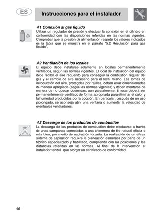 Instrucciones para el instalador
46
4.1 Conexión al gas líquido
Utilizar un regulador de presión y efectuar la conexión en el cilindro en
conformidad con las disposiciones referidas en las normas vigentes.
Comprobar que la presión de alimentación respete los valores indicados
en la tabla que se muestra en el párrafo “5.2 Regulación para gas
líquido”.
4.2 Ventilación de los locales
El equipo debe instalarse solamente en locales permanentemente
ventilados, según las normas vigentes. El local de instalación del equipo
debe recibir el aire requerido para conseguir la combustión regular del
gas y el cambio de aire necesario para el local mismo. Las tomas de
introducción del aire, protegidas por rejillas, deben estar dimensionadas
de manera apropiada (según las normas vigentes) y deben montarse de
manera de no quedar obstruidas, aun parcialmente. El local deberá ser
permanentemente ventilado de forma apropriada para eliminar el calor y
la humedad producidos por la cocción. En particular, después de un uso
prolongado, se aconseja abrir una ventana o aumentar la velocidad de
eventuales ventiladores.
4.3 Descarga de los productos de combustión
La descarga de los productos de combustión debe efectuarse a través
de unas campanas conectadas a una chimenea de tiro natural eficaz o
más bien, por medio de aspiración forzada. La realización de un eficaz
sistema de aspiración requiere la planeación esmerada por parte de un
técnico especializado y habilitado, cumpliendo con las posiciones y las
distancias referidas en las normas. Al final de la intervención el
instalador tendrá que otorgar un certificado de conformidad.
 