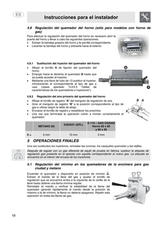 Instrucciones para el instalador
16
4.8 Regulación del quemador del horno (sólo para modelos con horno de
gas)
Para efectuar la regulación del quemador del horno es necesario abrir la
puerta del horno y llevar a cabo las siguientes operaciones:
• Extraer la bandeja grasera del horno y la parrilla correspondiente.
• Levantar la bandeja del horno y extraerla hacia el exterior.
4.8.1 Sustitución del inyector del quemador del horno
• Aflojar el tornillo A de fijación del quemador del
horno.
• Empujar hacia la derecha el quemador B hasta que
se pueda acceder al inyector.
• Mediante una llave de tubo de 13 sustituir el inyector,
introduciendo el correspondiente al tipo de gas a
usar (véase apartado “3.2/3.3 Tablas de
características de los quemadores e inyectores”).
4.8.2 Regulación del aire primario del quemador del horno
• Aflojar el tornillo de registro “A” del manguito de regulación de aire.
• Girar el manguito de registro “B” a la posición correspondiente al tipo de
gas a utilizar según la tabla de abajo.
• Enroscar el tornillo de registro y restablecer los precintos.
• Una vez que terminada la operación volver a montar correctamente el
quemador.
METANO (N)
G30/G31 (GPL)
G 110 – GAS CIUDAD
Horno 60 x 60
y 60 x 50
X = 5 mm 10 mm 3 mm
5 OPERACIONES FINALES
Una vez sustituidos los inyectores, reinstalar las coronas, los casquetes quemador y las rejillas.
Después de regular con un gas diferente de aquél de prueba en fábrica, sustituir la etiqueta de
regulación gas presente en el aparato con aquella correspondiente al nuevo gas. La etiqueta se
encuentra en el interior del envase de los inyectores.
5.1 Regulación del mínimo en los quemadores de la encimera para gas
ciudad y metano
Encender el quemador y disponerlo en posición de mínimo .
Extraer el mando de la llave del gas y ajustar el tornillo de
regulación que se encuentra arriba a la izquierda de la varilla de la
llave hasta obtener una llama mínima regular.
Reinstalar el mando y verificar la estabilidad de la llama del
quemador (girando rápidamente el mando desde la posición de
máximo a la de mínimo, la llama no debería apagarse). Repetir esta
operación en todas las llaves de gas.
 