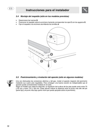 Instrucciones para el instalador
18
5.4 Montaje del respaldo (sólo en los modelos previstos)
• Desenroscar las tuercas B.
• Posicionar el respaldo sobre la encimera haciendo corresponder los ejes C con los agujeros D.
• Fijar el respaldo a la encimera atornillando los tornillos A.
5.5 Posicionamiento y nivelación del aparato (sólo en algunos modelos)
Una vez efectuadas las conexiones eléctrica y del gas, nivelar el aparato respecto del pavimento
mediante sus cuatro pies regulables. Para conseguir una buena cocción es indispensable que el
aparato quede correctamente nivelado en el suelo.
Según el modelo que usted ha adquirido, la regulación de la altura de los pies puede variar entre 70
y 95 mm y entre 110 y 160 mm. Estas alturas indican la distancia entre el punto más alto del pie
(parte fija) y el punto más bajo (parte móvil que queda apoyada sobre el pavimento).
 