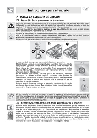Instrucciones para el usuario
21
7 USO DE LA ENCIMERA DE COCCIÓN
7.1 Encendido de los quemadores de la encimera
Antes de encender los quemadores de la encimera controlar que las coronas quemador estén
instaladas en sus alojamientos con los respectivos casquetes, prestando atención a que los
agujeros A de los quemadores coincidan con las bujías y los termopares.
Antes de encender los quemadores levantar la tapa de cristal; antes de cerrar la tapa, apagar
todos los quemadores y esperar a que se enfríen.
La rejilla B (bajo pedido) se utiliza para recipientes “wok” (sartén china).
Con el fin de impedir el deterioro de la encimera hemos equipado la cocina con una rejilla más alta
C a colocar bajo las ollas que superen los 26 cm de diámetro.
La reducción C que se suministra debe utilizarse también para recipientes pequeños.
A cada mando le corresponde, claramente indicado, un quemador.
El aparato está equipado con un dispositivo de encendido electrónico. Basta
con presionar y girar en sentido antihorario el mando sobre el símbolo de
llama mínima , hasta obtener el encendido. Si no se enciende en los
primeros 15 segundos, poner el mando a 0 y no intentar volver a encender
el aparato durante 60 segundos.
En los modelos con válvulas, una vez que se ha encendido, mantener
presionado el mando durante algunos segundos para permitir el
calentamiento del termopar. Puede ocurrir que el quemador se apague en el
momento de soltar el mando: esto significa que el termopar no se ha
calentado en medida suficiente.
Esperar algunos instantes y repetir la operación manteniendo el mando
presionado durante más tiempo. Esta operación no es necesaria para los
quemadores desprovistos de termopar.
En los modelos provistos de termopar, en caso de apagarse accidentalmente los quemadores,
interviene un dispositivo de seguridad que impide la salida del gas incluso con válvula abierta. En
este caso vuelva a situar el mando en posición de apagado y no intente volver a encender el
quemador durante al menos 60 segundos.
7.2 Consejos prácticos para el uso de los quemadores de la encimera
Para un mejor rendimiento de los quemadores y un consumo mínimo de gas es necesario: usar
recipientes provistos de tapa y proporcionados con respecto al quemador para evitar que la llama
roce los lados (véase el apartado “6.3 Diámetro de los recipientes”). Al producirse la ebullición,
reducir la llama en medida suficiente para impedir que el líquido rebose. Durante la cocción, para
evitar que la encimera se queme o se dañe, todos los recipientes o las planchas deben estar
situados dentro del perímetro de la encimera. Todos los recipientes deben tener el fondo plano y
uniforme. Proceder con mucho cuidado al utilizar grasas o aceites porque al recalentarse pueden
inflamarse. En caso de apagado accidental de la llama, cerrar el mando de control y volver a
intentar el encendido después de haber esperado 1 minuto por lo menos.
 