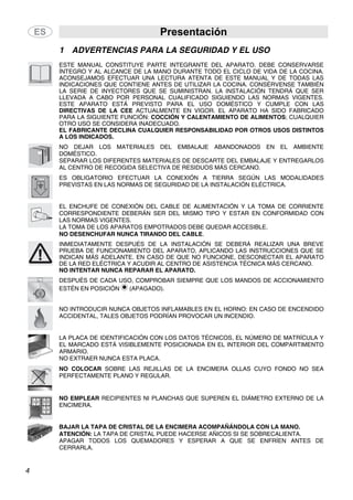 Presentación
4
1 ADVERTENCIAS PARA LA SEGURIDAD Y EL USO
ESTE MANUAL CONSTITUYE PARTE INTEGRANTE DEL APARATO. DEBE CONSERVARSE
ÍNTEGRO Y AL ALCANCE DE LA MANO DURANTE TODO EL CICLO DE VIDA DE LA COCINA.
ACONSEJAMOS EFECTUAR UNA LECTURA ATENTA DE ESTE MANUAL Y DE TODAS LAS
INDICACIONES QUE CONTIENE ANTES DE UTILIZAR LA COCINA. CONSÉRVENSE TAMBIÉN
LA SERIE DE INYECTORES QUE SE SUMINISTRAN. LA INSTALACIÓN TENDRÁ QUE SER
LLEVADA A CABO POR PERSONAL CUALIFICADO SIGUIENDO LAS NORMAS VIGENTES.
ESTE APARATO ESTÁ PREVISTO PARA EL USO DOMÉSTICO Y CUMPLE CON LAS
DIRECTIVAS DE LA CEE ACTUALMENTE EN VIGOR. EL APARATO HA SIDO FABRICADO
PARA LA SIGUIENTE FUNCIÓN: COCCIÓN Y CALENTAMIENTO DE ALIMENTOS; CUALQUIER
OTRO USO SE CONSIDERA INADECUADO.
EL FABRICANTE DECLINA CUALQUIER RESPONSABILIDAD POR OTROS USOS DISTINTOS
A LOS INDICADOS.
NO DEJAR LOS MATERIALES DEL EMBALAJE ABANDONADOS EN EL AMBIENTE
DOMÉSTICO.
SEPARAR LOS DIFERENTES MATERIALES DE DESCARTE DEL EMBALAJE Y ENTREGARLOS
AL CENTRO DE RECOGIDA SELECTIVA DE RESIDUOS MÁS CERCANO.
ES OBLIGATORIO EFECTUAR LA CONEXIÓN A TIERRA SEGÚN LAS MODALIDADES
PREVISTAS EN LAS NORMAS DE SEGURIDAD DE LA INSTALACIÓN ELÉCTRICA.
EL ENCHUFE DE CONEXIÓN DEL CABLE DE ALIMENTACIÓN Y LA TOMA DE CORRIENTE
CORRESPONDIENTE DEBERÁN SER DEL MISMO TIPO Y ESTAR EN CONFORMIDAD CON
LAS NORMAS VIGENTES.
LA TOMA DE LOS APARATOS EMPOTRADOS DEBE QUEDAR ACCESIBLE.
NO DESENCHUFAR NUNCA TIRANDO DEL CABLE.
INMEDIATAMENTE DESPUÉS DE LA INSTALACIÓN SE DEBERÁ REALIZAR UNA BREVE
PRUEBA DE FUNCIONAMIENTO DEL APARATO, APLICANDO LAS INSTRUCCIONES QUE SE
INDICAN MÁS ADELANTE. EN CASO DE QUE NO FUNCIONE, DESCONECTAR EL APARATO
DE LA RED ELÉCTRICA Y ACUDIR AL CENTRO DE ASISTENCIA TÉCNICA MÁS CERCANO.
NO INTENTAR NUNCA REPARAR EL APARATO.
DESPUÉS DE CADA USO, COMPROBAR SIEMPRE QUE LOS MANDOS DE ACCIONAMIENTO
ESTÉN EN POSICIÓN (APAGADO).
NO INTRODUCIR NUNCA OBJETOS INFLAMABLES EN EL HORNO: EN CASO DE ENCENDIDO
ACCIDENTAL, TALES OBJETOS PODRÍAN PROVOCAR UN INCENDIO.
LA PLACA DE IDENTIFICACIÓN CON LOS DATOS TÉCNICOS, EL NÚMERO DE MATRÍCULA Y
EL MARCADO ESTÁ VISIBLEMENTE POSICIONADA EN EL INTERIOR DEL COMPARTIMENTO
ARMARIO.
NO EXTRAER NUNCA ESTA PLACA.
NO COLOCAR SOBRE LAS REJILLAS DE LA ENCIMERA OLLAS CUYO FONDO NO SEA
PERFECTAMENTE PLANO Y REGULAR.
NO EMPLEAR RECIPIENTES NI PLANCHAS QUE SUPEREN EL DIÁMETRO EXTERNO DE LA
ENCIMERA.
BAJAR LA TAPA DE CRISTAL DE LA ENCIMERA ACOMPAÑÁNDOLA CON LA MANO.
ATENCIÓN: LA TAPA DE CRISTAL PUEDE HACERSE AÑICOS SI SE SOBRECALIENTA.
APAGAR TODOS LOS QUEMADORES Y ESPERAR A QUE SE ENFRÍEN ANTES DE
CERRARLA.
 