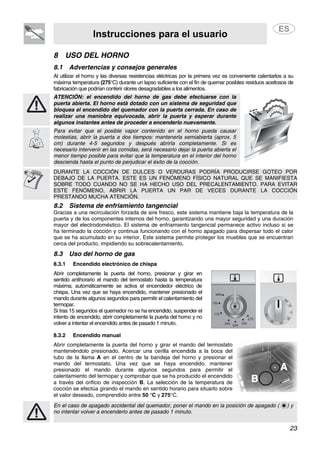 Instrucciones para el usuario
23
8 USO DEL HORNO
8.1 Advertencias y consejos generales
Al utilizar el horno y las diversas resistencias eléctricas por la primera vez es conveniente calentarlos a su
máxima temperatura (275°C) durante un lapso suficiente con el fin de quemar posibles residuos aceitosos de
fabricación que podrían conferir olores desagradables a los alimentos.
ATENCIÓN: el encendido del horno de gas debe efectuarse con la
puerta abierta. El horno está dotado con un sistema de seguridad que
bloquea el encendido del quemador con la puerta cerrada. En caso de
realizar una maniobra equivocada, abrir la puerta y esperar durante
algunos instantes antes de proceder a encenderlo nuevamente.
5cm
Para evitar que el posible vapor contenido en el horno pueda causar
molestias, abrir la puerta a dos tiempos: mantenerla semiabierta (aprox. 5
cm) durante 4-5 segundos y después abrirla completamente. Si es
necesario intervenir en las comidas, será necesario dejar la puerta abierta el
menor tiempo posible para evitar que la temperatura en el interior del horno
descienda hasta el punto de perjudicar el éxito de la cocción.
DURANTE LA COCCIÓN DE DULCES O VERDURAS PODRÍA PRODUCIRSE GOTEO POR
DEBAJO DE LA PUERTA. ESTE ES UN FENÓMENO FÍSICO NATURAL QUE SE MANIFIESTA
SOBRE TODO CUANDO NO SE HA HECHO USO DEL PRECALENTAMIENTO. PARA EVITAR
ESTE FENÓMENO, ABRIR LA PUERTA UN PAR DE VECES DURANTE LA COCCIÓN
PRESTANDO MUCHA ATENCIÓN.
8.2 Sistema de enfriamiento tangencial
Gracias a una recirculación forzada de aire fresco, este sistema mantiene baja la temperatura de la
puerta y de los componentes internos del horno, garantizando una mayor seguridad y una duración
mayor del electrodoméstico. El sistema de enfriamiento tangencial permanece activo incluso si se
ha terminado la cocción y continua funcionando con el horno apagado para dispersar todo el calor
que se ha acumulado en su interior. Este sistema permite proteger los muebles que se encuentran
cerca del producto, impidiendo su sobrecalentamiento.
8.3 Uso del horno de gas
8.3.1 Encendido electrónico de chispa
Abrir completamente la puerta del horno, presionar y girar en
sentido antihorario el mando del termostato hasta la temperatura
máxima; automáticamente se activa el encendedor eléctrico de
chispa. Una vez que se haya encendido, mantener presionado el
mando durante algunos segundos para permitir el calentamiento del
termopar.
Si tras 15 segundos el quemador no se ha encendido, suspender el
intento de encendido, abrir completamente la puerta del horno y no
volver a intentar el encendido antes de pasado 1 minuto.
8.3.2 Encendido manual
Abrir completamente la puerta del horno y girar el mando del termostato
manteniéndolo presionado. Acercar una cerilla encendida a la boca del
tubo de la llama A en el centro de la bandeja del horno y presionar el
mando del termostato. Una vez que se haya encendido, mantener
presionado el mando durante algunos segundos para permitir el
calentamiento del termopar y comprobar que se ha producido el encendido
a través del orificio de inspección B. La selección de la temperatura de
cocción se efectúa girando el mando en sentido horario para situarlo sobre
el valor deseado, comprendido entre 50 °C y 275°C.
En el caso de apagado accidental del quemador, poner el mando en la posición de apagado ( ) y
no intentar volver a encenderlo antes de pasado 1 minuto.
 