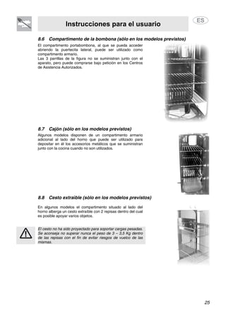 Instrucciones para el usuario
25
8.6 Compartimento de la bombona (sólo en los modelos previstos)
El compartimento portabombona, al que se pueda acceder
abriendo la puertecita lateral, puede ser utilizado como
compartimento armario.
Las 3 parrillas de la figura no se suministran junto con el
aparato, pero puede comprarse bajo petición en los Centros
de Asistencia Autorizados.
8.7 Cajón (sólo en los modelos previstos)
Algunos modelos disponen de un compartimento armario
adicional al lado del horno que puede ser utilizado para
depositar en él los accesorios metálicos que se suministran
junto con la cocina cuando no son utilizados.
8.8 Cesto extraíble (sólo en los modelos previstos)
En algunos modelos el compartimento situado al lado del
horno alberga un cesto extraíble con 2 repisas dentro del cual
es posible apoyar varios objetos.
El cesto no ha sido proyectado para soportar cargas pesadas.
Se aconseja no superar nunca el peso de 3 – 3,5 Kg dentro
de las repisas con el fin de evitar riesgos de vuelco de las
mismas.
 