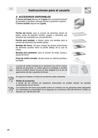 Instrucciones para el usuario
26
9 ACCESORIOS DISPONIBLES.
El horno principal dispone de 4 guías para el posicionamiento
de bandejas y parrillas a diversas alturas y protección superior.
El horno auxiliar dispone de 2 guías.
Parrilla del horno: para la cocción de alimentos dentro de
platos, tartas de pequeño tamaño, asados o alimentos que
requieren ser cocinados con una parrilla fina.
Parrilla para bandeja: a colocar sobre una bandeja para la
cocción de alimentos que pueden gotear.
Bandeja del horno: útil para recoger las grasas provenientes
de alimentos puestos sobre la parrilla debajo de la cual se
coloca.
Bandeja para pastelería: para la cocción de tortas, pizzas y
dulces de horno.
Pinza de varilla cromada: útil para sacar en caliente parrillas y
bandejas.
La pinza de varilla cromada es un accesorio muy útil en cocina,
además de garantizar un sólido agarre en bandejas y parrillas
evita el contacto directo (al que se está obligado con el uso de
agarradores de tela o guantes térmicos).
En algunos modelos no todos los accesorios están presentes.
Pedido de accesorios
A través de los Centros de Asistencia Autorizados es posible solicitar los paneles
autolimpiantes de los hornos.
Los accesorios del horno que pueden entrar en contacto con los alimentos están fabricados
con materiales en conformidad con lo dispuesto en la Directiva CEE 89/109 del 21/12/88 y el
Decreto Ley 108 del 25/01/92.
 
