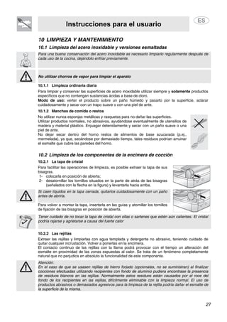 Instrucciones para el usuario
27
10 LIMPIEZA Y MANTENIMIENTO
10.1 Limpieza del acero inoxidable y versiones esmaltadas
Para una buena conservación del acero inoxidable es necesario limpiarlo regularmente después de
cada uso de la cocina, dejándolo enfriar previamente.
No utilizar chorros de vapor para limpiar el aparato
10.1.1 Limpieza ordinaria diaria
Para limpiar y conservar las superficies de acero inoxidable utilizar siempre y solamente productos
específicos que no contengan sustancias ácidas a base de cloro.
Modo de uso: verter el producto sobre un paño húmedo y pasarlo por la superficie, aclarar
cuidadosamente y secar con un trapo suave o con una piel de ante.
10.1.2 Manchas de comida o restos
No utilizar nunca esponjas metálicas y rasquetas para no dañar las superficies.
Utilizar productos normales, no abrasivos, ayudándose eventualmente de utensilios de
madera y material plástico. Enjuagar detenidamente y secar con un paño suave o una
piel de ante.
No dejar secar dentro del horno restos de alimentos de base azucarada (p.ej.,
mermelada), ya que, secándose por demasiado tiempo, tales residuos podrían arruinar
el esmalte que cubre las paredes del horno.
10.2 Limpieza de los componentes de la encimera de cocción
10.2.1 La tapa de cristal
Para facilitar las operaciones de limpieza, es posible extraer la tapa de sus
bisagras.
1- colocarla en posición de abierta;
2- desatornillar los tornillos situados en la parte de atrás de las bisagras
(señalados con la flecha en la figura) y levantarla hacia arriba.
Si caen líquidos en la tapa cerrada, quitarlos cuidadosamente con un paño
antes de abrirla.
Para volver a montar la tapa, insertarla en las guías y atornillar los tornillos
de fijación de las bisagras en posición de abierta.
Tener cuidado de no tocar la tapa de cristal con ollas o sartenes que estén aún calientes. El cristal
podría rajarse y agrietarse a causa del fuerte calor
10.2.2 Las rejillas
Extraer las rejillas y limpiarlas con agua templada y detergente no abrasivo, teniendo cuidado de
quitar cualquier incrustación. Volver a ponerlas en la encimera.
El contacto continuo de las rejillas con la llama podrá provocar con el tiempo un alteración del
esmalte en proximidad de las zonas expuestas al calor. Se trata de un fenómeno completamente
natural que no perjudica en absoluto la funcionalidad de este componente.
Atención:
En el caso de que se usasen rejillas de hierro forjado (opcionales, no se suministran) al finalizar
cocciones efectuadas utilizando recipientes con fondo de aluminio pudiera encontrase la presencia
de residuos blancos en las rejillas. Normalmente estos residuos están causados por el roce del
fondo de los recipientes en las rejillas, difícilmente eliminable con la limpieza normal. El uso de
productos abrasivos o demasiados agresivos para la limpieza de la rejilla podría dañar el esmalte de
la superficie de la misma.
 