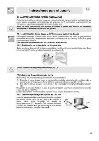 Instrucciones para el usuario
29
11 MANTENIMIENTO EXTRAORDINARIO
Periódicamente, el horno necesita pequeñas intervenciones de mantenimiento o sustitución de las
partes sujetas a desgaste como las juntas, las lámparas, etc. A continuación se proporcionan las
instrucciones específicas para cada intervención de este tipo.
Antes de cada intervención que requiera el acceso a partes bajo tensión, es necesario
desconectar la alimentación eléctrica del aparato.
11.1 Lubrificación de las llaves y del termostato del horno de gas
Con el paso del tiempo puede suceder que las llaves y el termostato del horno de gas presenten
dificultades de rotación, bloqueándose. Proceder a la limpieza de su interior y sustituir la grasa
lubrificante de los mismos.
Esta operación debe ser realizada por un técnico especializado.
11.2 Sustitución de la bombilla de iluminación
Quitar la cubierta de protección A desenroscándola en sentido antihorario, sustituir la lámpara B por
otra similar (25 W). Volver a colocar la cubierta de protección A.
Utilizar únicamente lámparas para hornos (T 300°C).
11.3 Avería de la ventilación del horno
Para verificar el funcionamiento de la ventilación el usuario deberá:
1. Encender el horno de gas, poner el mando del conmutador sobre la función ventilador ( ) y
esperar a que la temperatura interna del horno alcance o sobrepase los 120-130 °C;
2. Con el horno de gas apagado poner el mando del conmutador sobre la función descongelación
( ).
Una posible avería se detecta en el caso de que la ventilación no entre en funcionamiento llevando
a cabo las dos operaciones.
En caso de avería no intente repararla. Contacte con el servicio de asistencia técnica.
11.4 Desmontaje de la puerta (Mod. 60 - 80 cm)
Levantar las palancas B y coger la puerta por los dos lados
con ambas manos, cerca de las bisagras A. Levantar la
puerta hacia arriba formando un ángulo de
aproximadamente 45° y extraerla. Para montarla de nuevo,
introducir las bisagras A en las respectivas ranuras, apoyar
la puerta hacia abajo y soltar las palancas B.
 