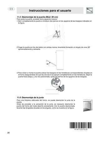 Instrucciones para el usuario
30
11.5 Desmontaje de la puerta (Mod. 90 cm)
Para quitar la puerta, proceder de la siguiente manera:
1 Abrir completamente la puerta e introducir dos pernos en los agujeros de las bisagras indicados en
la figura.
2 Coger la puerta por los dos lados con ambas manos; levantarla formando un ángulo de unos 30º
aproximadamente y extraerla.
3 Para volver a montar la puerta colocar las bisagras en las hendiduras correspondientes situadas en
el horno asegurándose de que las ranuras A se apoyen completamente en las hendiduras. Bajar la
puerta hacia abajo y, una vez posicionada, quitar los pernos de los agujeros de las bisagras.
11.6 Desmontaje de la junta
Para una limpieza adecuada del horno, se puede desmontar la junta de la
puerta.
Antes de proceder a la extracción de la junta, es necesario desmontar la
puerta del horno del modo descrito previamente. Con la puerta desmontada,
levantar las lengüetas situadas en los ángulos, como se muestra en la figura.
914773570/D
 