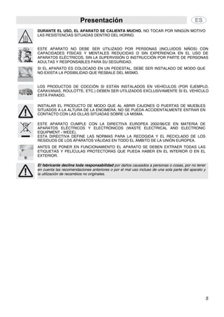 Presentación
5
DURANTE EL USO, EL APARATO SE CALIENTA MUCHO. NO TOCAR POR NINGÚN MOTIVO
LAS RESISTENCIAS SITUADAS DENTRO DEL HORNO.
ESTE APARATO NO DEBE SER UTILIZADO POR PERSONAS (INCLUIDOS NIÑOS) CON
CAPACIDADES FÍSICAS Y MENTALES REDUCIDAS O SIN EXPERIENCIA EN EL USO DE
APARATOS ELÉCTRICOS, SIN LA SUPERVISIÓN O INSTRUCCIÓN POR PARTE DE PERSONAS
ADULTAS Y RESPONSABLES PARA SU SEGURIDAD.
SI EL APARATO ES COLOCADO EN UN PEDESTAL, DEBE SER INSTALADO DE MODO QUE
NO EXISTA LA POSIBILIDAD QUE RESBALE DEL MISMO.
LOS PRODUCTOS DE COCCIÓN SI ESTÁN INSTALADOS EN VEHÍCULOS (POR EJEMPLO,
CARAVANAS, ROULOTTE, ETC.) DEBEN SER UTILIZADOS EXCLUSIVAMENTE SI EL VEHÍCULO
ESTÁ PARADO.
INSTALAR EL PRODUCTO DE MODO QUE AL ABRIR CAJONES O PUERTAS DE MUEBLES
SITUADOS A LA ALTURA DE LA ENCIMERA, NO SE PUEDA ACCIDENTALMENTE ENTRAR EN
CONTACTO CON LAS OLLAS SITUADAS SOBRE LA MISMA.
ESTE APARATO CUMPLE CON LA DIRECTIVA EUROPEA 2002/96/CE EN MATERIA DE
APARATOS ELÉCTRICOS Y ELECTRÓNICOS (WASTE ELECTRICAL AND ELECTRONIC
EQUIPMENT - WEEE).
ESTA DIRECTIVA DEFINE LAS NORMAS PARA LA RECOGIDA Y EL RECICLADO DE LOS
RESIDUOS DE LOS APARATOS VÁLIDAS EN TODO EL ÁMBITO DE LA UNIÓN EUROPEA.
ANTES DE PONER EN FUNCIONAMIENTO EL APARATO SE DEBEN EXTRAER TODAS LAS
ETIQUETAS Y PELÍCULAS PROTECTORAS QUE PUEDA HABER EN EL INTERIOR O EN EL
EXTERIOR.
El fabricante declina toda responsabilidad por daños causados a personas o cosas, por no tener
en cuenta las recomendaciones anteriores o por el mal uso incluso de una sola parte del aparato y
la utilización de recambios no originales.
 