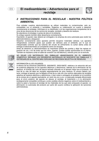 El medioambiente – Advertencias para el
reciclaje
6
2 INSTRUCCIONES PARA EL RECICLAJE - NUESTRA POLÍTICA
AMBIENTAL
Para embalar nuestros electrodomésticos se utilizan materiales no contaminantes, esto es,
compatibles con el ambiente y reciclables. Rogamos su colaboración en cuanto a desechar
correctamente el embalaje. Infórmese en su distribuidor o en las organizaciones competentes de la
zona de las direcciones de los centros de recogida, reciclado y desecho de residuos.
No abandonar el embalaje ni partes de éste en el ambiente.
Su antiguo aparato también debe desecharse correctamente.
Importante: el aparato viejo deberá ser entregado a la empresa de zona autorizada para recibir los
electrodomésticos a desguazar.
Desechar correctamente estos aparatos permite recuperar materiales valiosos. Los aparatos
refrigeradores contienen gases que pueden ser dañosos para el ambiente, por lo que es
indispensable controlar que las tuberías del circuito de enfriamiento no sufran daños antes de
entregar el electrodoméstico al competente centro de recogida.
Antes de desechar su electrodoméstico es importante quitarle las puertas y dejar las repisas en
posición de uso, a fin de evitar que los niños, jugando, puedan quedar aprisionados en el interior.
También es necesario cortar el cable de conexión a la red eléctrica y retirarlo junto con el enchufe.
NO DEJAR LOS MATERIALES DEL EMBALAJE ABANDONADOS EN EL AMBIENTE
DOMÉSTICO. SEPARAR LOS DIFERENTES MATERIALES DE DESCARTE DEL EMBALAJE Y
ENTREGARLOS AL CENTRO MÁS CERCANO DE RECOGIDA SELECTIVA DE RESIDUOS.
INFORMACIÓN A LOS USUARIOS:
A efectos de las Directivas 2002/95/CE, 2002/96/CE, 2003/108/CE, relativas a la reducción del uso
de sustancia peligrosas en los aparatos eléctricos y electrónicos, además de la eliminación de los
residuos, el símbolo del cubo de basura tachado colocado en el aparato indica que el producto, al
final de su vida útil debe ser recogido separadamente de otros residuos. El usuario deberá, por
tanto, entregar el aparato que ha llegado al final de su vida útil a los centros adecuados de recogida
selectiva de residuos eléctricos y electrónicos, o bien volver a entregarlo al vendedor en el momento
de la compra de un aparato equivalente, en razón de uno a uno. La adecuada recogida diferenciada
para el envío posterior del aparato en desuso al reciclaje, al tratamiento y a la eliminación
ecológicamente compatible contribuye a evitar posibles efectos negativos sobre el medioambiente y
sobre la salud y favorece el reciclaje de los materiales de los que está compuesto el aparato. La
eliminación no autorizada del producto por parte del usuario conlleva la aplicación de sanciones
administrativas.
 
