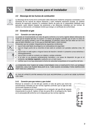 Instrucciones para el instalador
9
3.3 Descarga de los humos de combustión
La descarga de los humos de la combustión debe efectuarse mediante campanas conectadas a una
chimenea de tiro natural de segura eficiencia, o bien mediante aspiración forzada. Un sistema
eficiente de aspiración requiere un cuidadoso diseño de parte de un especialista habilitado para
ejecutarlo, quien deberá respetar las posiciones y las distancias indicadas por las normas. Al
concluir su intervención, el instalador tendrá que otorgar un certificado de conformidad.
3.4 Conexión al gas
3.4.1 Conexión con tubo de goma
La puesta en funcionamiento con tubo de goma conforme a la norma vigente deberá efectuarse de
modo que la longitud del tubo no supere 1,5 metros de longitud; controlar que el tubo no entre en
contacto con piezas móviles y que no sea aplastado. El diámetro interno del tubo debe ser de 8 mm
para el GAS LÍQUIDO y de 13 mm para el GAS METANO y GAS CIUDAD.
Comprobar que se cumplan íntegramente las siguientes condiciones:
• que el tubo esté fijado al portagoma con abrazaderas de seguridad;
• que en ningún punto de su recorrido el tubo esté en contacto con paredes calientes (máx. 50
°C);
• que el tubo no esté sujeto a ninguna fuerza de tracción o tensión ni presente curvas estrechas o
estrangulamientos;
• que el tubo no esté en contacto con objetos o aristas cortantes;
• si el tubo no se presenta perfectamente hermético y es causa de dispersión de gas en el
ambiente, no intentar repararlo: sustituirlo con un tubo nuevo;
• verificar que no se haya alcanzado la fecha de caducidad serigrafiada en la superficie del tubo.
LA CONEXIÓN CON TUBOS DE GOMA CONFORMES CON LO DISPUESTO POR LAS NORMAS
VIGENTES, SÓLO SE PUEDE REALIZAR SI EL TUBO QUEDA ACCESIBLE PARA INSPECCIÓN
POR TODA SU LONGITUD.
EL PAR DE APRIETE ENTRE MANGUITOS QUE INCORPORAN LA JUNTA NO DEBE SUPERAR
LOS 10Nm
3.4.2 Conexión para gas metano y gas ciudad
Efectuar la conexión a la red del gas usando un tubo de goma que reúna las
características indicadas por las normas vigentes (controlar que la sigla de esta
norma esté impresa en el tubo).
Enroscar cuidadosamente el portagoma A al manguito del gas B del aparato
interponiendo la junta C. Aplicar el tubo de goma D en el portagoma A y fijarlo
con la abrazadera E conforme con lo dispuesto por las normas vigentes.
 