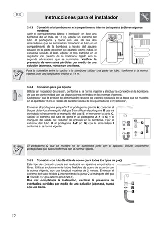 Instrucciones para el instalador
10
3.4.3 Conexión a la bombona en el compartimento interno del aparato (sólo en algunos
modelos)
Abrir el compartimento lateral e introducir en éste una
bombona de un máx. de 15 kg. Aplicar un extremo del
tubo al portagoma y fijarlo con una de las dos
abrazaderas que se suministran. Introducir el tubo en el
compartimento de la bombona a través del agujero
situado en la parte posterior del aparato, como indica el
esquema situado al lado. Aplicar el otro extremo en el
regulador de presión de la bombona; fijarlo con la
segunda abrazadera que se suministra. Verificar la
presencia de eventuales pérdidas por medio de una
solución jabonosa, nunca con una llama.
Para la conexión entre la cocina y la bombona utilizar una parte de tubo, conforme a la norma
vigente, con una longitud no inferior a 1,4 m.
3.4.4 Conexión para gas líquido
Utilizar un regulador de presión, conforme a la norma vigente y efectuar la conexión en la bombona
de gas en conformidad con las disposiciones referidas en las normas vigentes.
Comprobar que la presión de alimentación respete los valores indicados en la tabla que se muestra
en el apartado “3.2/3.3 Tablas de características de los quemadores e inyectores”.
Enroscar el portagoma pequeño F al portagoma grande A; conectar el
bloque obtenido al manguito del gas B (o utilizar el portagoma G que va
conectado directamente al manguito del gas B) e interponer la junta C.
Aplicar el extremo del tubo de goma H al portagoma A+F (o G) y al
manguito de salida del reductor de presión en la bombona. Fijar el
extremo del tubo H al portagoma A+F (o G) con la abrazadera I
conforme a la norma vigente.
El portagoma G que se muestra no se suministra junto con el aparato. Utilizar únicamente
portagomas que sean conformes con la norma vigente.
3.4.5 Conexión con tubo flexible de acero (para todos los tipos de gas)
Este tipo de conexión puede ser realizada en aparatos empotrados o
libres. Utilizar exclusivamente tubos flexibles de acero de acuerdo con
la norma vigente, con una longitud máxima de 2 metros. Enroscar el
extremo del tubo flexible L interponiendo la junta C al manguito del gas
B roscado ½” gas externo (ISO 228-1).
Una vez completada la instalación, verificar la presencia de
eventuales pérdidas por medio de una solución jabonosa, nunca
con una llama.
 