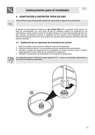 Instrucciones para el instalador
11
4 ADAPTACIÓN A DISTINTOS TIPOS DE GAS
Antes de llevar acabo las siguientes operaciones desconectar el aparato de la electricidad.
El aparato ha sido probado en fábrica con gas metano G20 (2H) a la presión de 20 mbares. En
caso de funcionamiento con otros tipos de gas es necesario sustituir los inyectores en los
quemadores y regular la llama mínima en las llaves del gas. En el caso del quemador del horno de
gas, además, es necesario efectuar la regulación del aire primario (3.4.2 Regulación del aire
primario del quemador del horno). Para sustituir los inyectores deben aplicarse las instrucciones del
siguiente apartado.
4.1 Sustitución de los inyectores de la encimera de cocción
1. Extraer las rejillas y retirar todos los casquetes y las coronas quemador.
2. Utilizar una llave de tubo de 7 mm para desenroscar los inyectores de los quemadores;
3. Proceder a sustituir los inyectores de los quemadores en función del tipo de gas a emplear
(véase apartado “3.2/3.3 Tablas de los quemadores e inyectores”).
4. Reinstalar correctamente los quemadores en sus respectivos alojamientos.
Los quemadores para la utilización del gas ciudad (G110 – 8 mbar) se encuentran disponibles en
los centros de asistencia autorizados.
 