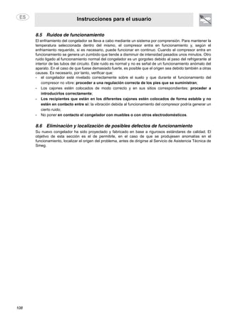 Instrucciones para el usuario
108
8.5 Ruidos de funcionamiento
El enfriamiento del congelador se lleva a cabo mediante un sistema por comprensión. Para mantener la
temperatura seleccionada dentro del mismo, el compresor entra en funcionamiento y, según el
enfriamiento requerido, si es necesario, puede funcionar en continuo. Cuando el compresor entra en
funcionamiento se genera un zumbido que tiende a disminuir de intensidad pasados unos minutos. Otro
ruido ligado al funcionamiento normal del congelador es un gorgoteo debido al paso del refrigerante al
interior de las tubos del circuito. Este ruido es normal y no es señal de un funcionamiento anómalo del
aparato. En el caso de que fuese demasiado fuerte, es posible que el origen sea debido también a otras
causas. Es necesario, por tanto, verificar que:
- el congelador esté nivelado correctamente sobre el suelo y que durante el funcionamiento del
compresor no vibre: proceder a una regulación correcta de los pies que se suministran;
- Los cajones estén colocados de modo correcto y en sus sitios correspondientes: proceder a
introducirlos correctamente;
- Los recipientes que están en los diferentes cajones estén colocados de forma estable y no
estén en contacto entre sí: la vibración debida al funcionamiento del compresor podría generar un
cierto ruido;
- No poner en contacto el congelador con muebles o con otros electrodomésticos.
8.6 Eliminación y localización de posibles defectos de funcionamiento
Su nuevo congelador ha sido proyectado y fabricado en base a rigurosos estándares de calidad. El
objetivo de esta sección es el de permitirle, en el caso de que se produjesen anomalías en el
funcionamiento, localizar el origen del problema, antes de dirigirse al Servicio de Asistencia Técnica de
Smeg.
 