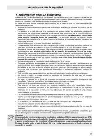 Advertencias para la seguridad
95
1. ADVERTENCIA PARA LA SEGURIDAD
Conservar con cuidado el manual de instrucciones ya que contiene informaciones importantes que es
necesario seguir para la instalación y el mantenimiento del congelador. El manual debe ser conservado
para poder cedérselo a los posibles siguientes propietarios del aparato.
La casa fabricante declina cualquier responsabilidad en el caso de que no sean respetadas las
siguientes advertencias:
- No poner en funcionamiento un aparato que esté dañado: ante la duda, póngase en contacto con su
vendedor.
- La conexión a la red eléctrica y la instalación del aparato deben ser efectuadas respetando
atentamente las indicaciones presentes en el manual. Las condiciones de la conexión eléctrica
deben coincidir con los datos indicados en la placa de identificación que se encuentra situada en la
parte superior izquierda dentro del congelador. La seguridad eléctrica del aparato queda
garantizada exclusivamente si el sistema de toma de tierra de la instalación eléctrica doméstica es
conforme a la norma.
- No usar adaptadores ni simples ni múltiples o alargadores.
- La desconexión de la alimentación eléctrica debe poder realizar o quitando el enchufe o mediante un
interruptor bipolar de red colocado en posición anterior respecto a la toma de corriente misma.
- Asegurarse de que las reparaciones y las intervenciones de mantenimiento sean llevadas a cabo
exclusivamente por técnicos autorizados por el Servicio de Asistencia Técnica de Smeg.
Desenchufar siempre de la red eléctrica el aparato en caso de avería, mantenimiento o durante su
limpieza. Para efectuar la descongelación no usar nunca aparatos eléctricos o limpiadoras de vapor.
No quitar la escarcha o el hielo con objetos cortantes, para evitar dañar de modo irreparable las
paredes del congelador.
- No intentar desplazar el congelador tirando de la puerta o de la manija.
- Conservar las bebidas alcohólicas de alta graduación herméticamente cerradas y exclusivamente en
posición vertical. No conservar líquidos en latas o en recipientes de vidrio, especialmente si se trata
de bebidas a las que se les ha añadido anhídrido carbónico. No conservar en el congelador
productos que contengan gas, propelentes inflamables o sustancias explosivas: ¡peligro de
explosión!
- Está prohibido usar aparatos eléctricos (por ejemplo heladoras o licuadoras) dentro del aparato.
- No obstruir o cubrir en ningún modo los conductos de circulación del aire para el correcto
funcionamiento del congelador.
- No tocar o meterse en la boca los productos congelados recién sacados directamente del
congelador. Peligro de quemaduras, a causa de las temperaturas muy bajas.
- No consumir alimentos que presentan un aspecto y un olor no normal
- Este aparato no debe ser utilizado por personas (incluidos niños) con capacidades físicas,
sensoriales o mentales reducidas o sin experiencia ni conocimientos en el uso de aparatos
eléctricos, sin la supervisión o instrucción respecto al uso del aparato por parte de una persona
responsable de su seguridad.
- Los niños deberían ser supervisados para asegurarse de que no jueguen con el aparato.
- Instalar y nivelar el producto sobre un pavimento capaz de sostener su peso y en un ambiente
adecuado a sus dimensiones y a su uso.
- El movimiento y la instalación del producto debe ser efectuado por dos o más personas.
- No dañar los tubos del circuito refrigerante del congelador.
- No ingerir el líquido (atóxico) que se encuentra contenido en los acumuladores del frío (en caso de
haberlos).
En caso de falta de corriente eléctrica, abrir la puerta lo menos posible. Los alimentos congelados que
se han descongelado en parte o completamente, no deben ser congelados de nuevo.
Atención:
Este congelador contiene una pequeña candidad de isobutano (R600a), gas refrigerante sin CFC.
Durante la fase de transporte, instalación, limpieza y reparación del congelador, prestar atención
a que no se dañen partes del circuito de refrigeración para que no se produzca la salida del gas.
En caso de daño evitar el uso de llamas libres y ventilar oportunamente el local en el que se
encuentra el aparato.
 