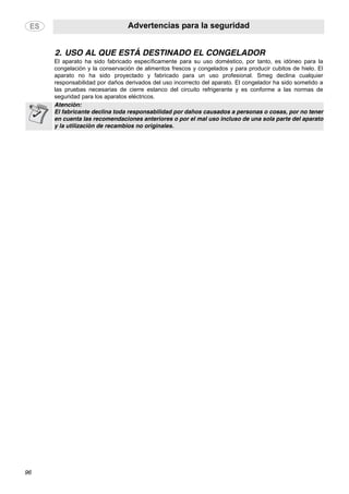 Advertencias para la seguridad
96
2. USO AL QUE ESTÁ DESTINADO EL CONGELADOR
El aparato ha sido fabricado específicamente para su uso doméstico, por tanto, es idóneo para la
congelación y la conservación de alimentos frescos y congelados y para producir cubitos de hielo. El
aparato no ha sido proyectado y fabricado para un uso profesional. Smeg declina cualquier
responsabilidad por daños derivados del uso incorrecto del aparato. El congelador ha sido sometido a
las pruebas necesarias de cierre estanco del circuito refrigerante y es conforme a las normas de
seguridad para los aparatos eléctricos.
Atención:
El fabricante declina toda responsabilidad por daños causados a personas o cosas, por no tener
en cuenta las recomendaciones anteriores o por el mal uso incluso de una sola parte del aparato
y la utilización de recambios no originales.
 