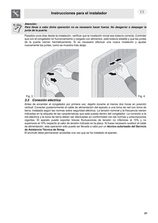 Instrucciones para el instalador
99
Atención:
Para llevar a cabo dicha operación no es necesario hacer fuerza. No desgarrar o despegar la
junta de la puerta.
Pasados unos días desde la instalación, verificar que la nivelación inicial sea todavía correcta. Controlar
que con el congelador en funcionamiento y cargado con alimentos, está todavía estable y que las juntas
de la puerta cierran herméticamente. Si es necesario efectuar una nueva nivelación y ajustar
nuevamente las juntas, como se muestra más abajo.
Fig. 3 Fig. 4
3.3 Conexión eléctrica
Antes de encender el congelador por primera vez, dejarlo durante al menos dos horas en posición
vertical. Conectar posteriormente el cable de alimentación del aparato a una toma de red con toma de
tierra, instalada según las normas sobre seguridad eléctrica. La tensión nominal y la frecuencia vienen
indicadas en la etiqueta de las características que está puesta dentro del congelador. La conexión a la
red eléctrica y la toma de tierra deben ser efectuadas en conformidad con las normas y prescripciones
vigentes. El aparato puede soportar breves fluctuaciones de tensión no inferiores al 15% y no
superiores al 10% respecto al valor de tensión indicado en la placa. Si fuese necesario sustituir el cable
de alimentación, esta operación sólo puede ser llevada a cabo por un técnico autorizado del Servicio
de Asistencia Técnica de Smeg.
El enchufe debe permanecer accesible una vez que se ha instalado el aparato.
 