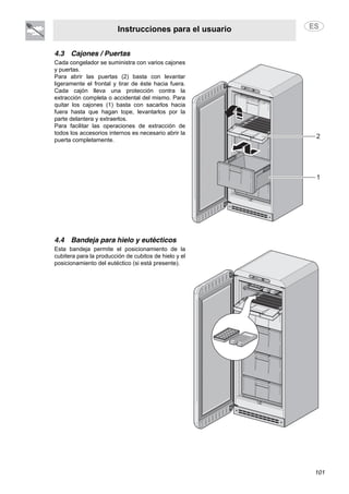Instrucciones para el usuario
101
4.3 Cajones / Puertas
Cada congelador se suministra con varios cajones
y puertas.
Para abrir las puertas (2) basta con levantar
ligeramente el frontal y tirar de éste hacia fuera.
Cada cajón lleva una protección contra la
extracción completa o accidental del mismo. Para
quitar los cajones (1) basta con sacarlos hacia
fuera hasta que hagan tope, levantarlos por la
parte delantera y extraerlos.
Para facilitar las operaciones de extracción de
todos los accesorios internos es necesario abrir la
puerta completamente.
4.4 Bandeja para hielo y eutécticos
Esta bandeja permite el posicionamiento de la
cubitera para la producción de cubitos de hielo y el
posicionamiento del eutéctico (si está presente).
 