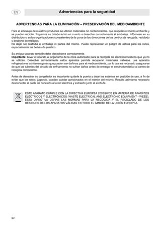 Advertencias para la seguridad
94
ADVERTENCIAS PARA LA ELIMINACIÓN – PRESERVACIÓN DEL MEDIOAMBIENTE
Para el embalaje de nuestros productos se utilizan materiales no contaminantes, que respetan el medio ambiente y
se pueden reciclar. Rogamos su colaboración en cuanto a desechar correctamente el embalaje. Infórmese en su
distribuidor o en las organizaciones competentes de la zona de las direcciones de los centros de recogida, reciclado
y desecho de residuos.
No dejar sin custodia el embalaje ni partes del mismo. Puede representar un peligro de asfixia para los niños,
especialmente las bolsas de plástico.
Su antiguo aparato también debe desecharse correctamente.
Importante: llevar el aparato al organismo de la zona autorizado para la recogida de electrodomésticos que ya no
se utilizan. Desechar correctamente estos aparatos permite recuperar materiales valiosos. Los aparatos
refrigeradores contienen gases que pueden ser dañinos para el medioambiente, por lo que es necesario asegurarse
de que las tuberías del circuito de enfriamiento no sufran daños antes de entregar el electrodoméstico al centro de
recogida competente.
Antes de desechar su congelador es importante quitarle la puerta y dejar los estantes en posición de uso, a fin de
evitar que los niños, jugando, puedan quedar aprisionados en el interior del mismo. Resulta asimismo necesario
desconectar el cable de conexión a la red eléctrica y extraerlo junto al enchufe.
ESTE APARATO CUMPLE CON LA DIRECTIVA EUROPEA 2002/96/CE EN MATERIA DE APARATOS
ELÉCTRICOS Y ELECTRÓNICOS (WASTE ELECTRICAL AND ELECTRONIC EQUIPMENT - WEEE).
ESTA DIRECTIVA DEFINE LAS NORMAS PARA LA RECOGIDA Y EL RECICLADO DE LOS
RESIDUOS DE LOS APARATOS VÁLIDAS EN TODO EL ÁMBITO DE LA UNIÓN EUROPEA.
 