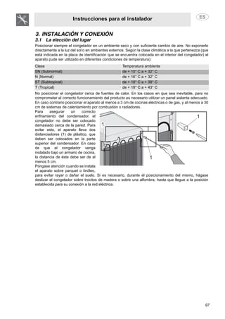 Instrucciones para el instalador
97
3. INSTALACIÓN Y CONEXIÓN
3.1 La elección del lugar
Posicionar siempre el congelador en un ambiente seco y con suficiente cambio de aire. No exponerlo
directamente a la luz del sol o en ambientes externos. Según la clase climática a la que pertenezca (que
está indicada en la placa de identificación que se encuentra colocada en el interior del congelador) el
aparato pude ser utilizado en diferentes condiciones de temperatura):
Clase Temperatura ambiente
SN (Subnormal) de + 10° C a + 32° C
N (Normal) de + 16° C a + 32° C
ST (Subtropical) de + 18° C a + 38° C
T (Tropical) de + 18° C a + 43° C
No posicionar el congelador cerca de fuentes de calor. En los casos en que sea inevitable, para no
comprometer el correcto funcionamiento del producto es necesario utilizar un panel aislante adecuado.
En caso contrario posicionar el aparato al menos a 3 cm de cocinas eléctricas o de gas, y al menos a 30
cm de sistemas de calentamiento por combustión o radiadores.
Para asegurar un correcto
enfriamiento del condensador, el
congelador no debe ser colocado
demasiado cerca de la pared. Para
evitar esto, el aparato lleva dos
distanciadores (1) de plástico, que
deben ser colocados en la parte
superior del condensador. En caso
de que el congelador venga
instalado bajo un armario de cocina,
la distancia de éste debe ser de al
menos 5 cm.
Póngase atención cuando se instala
el aparato sobre parquet o linóleo,
para evitar rayar o dañar el suelo. Si es necesario, durante el posicionamiento del mismo, hágase
deslizar el congelador sobre trocitos de madera o sobre una alfombra, hasta que llegue a la posición
establecida para su conexión a la red eléctrica.
 