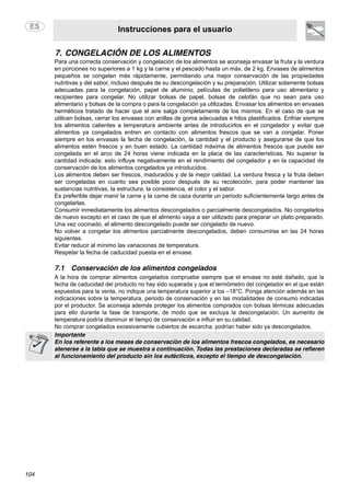 Instrucciones para el usuario
104
7. CONGELACIÓN DE LOS ALIMENTOS
Para una correcta conservación y congelación de los alimentos se aconseja envasar la fruta y la verdura
en porciones no superiores a 1 kg y la carne y el pescado hasta un máx. de 2 kg. Envases de alimentos
pequeños se congelan más rápidamente, permitiendo una mejor conservación de las propiedades
nutritivas y del sabor, incluso después de su descongelación y su preparación. Utilizar solamente bolsas
adecuadas para la congelación, papel de aluminio, películas de polietileno para uso alimentario y
recipientes para congelar. No utilizar bolsas de papel, bolsas de celofán que no sean para uso
alimentario y bolsas de la compra o para la congelación ya utilizadas. Envasar los alimentos en envases
herméticos tratado de hacer que el aire salga completamente de los mismos. En el caso de que se
utilicen bolsas, cerrar los envases con anillas de goma adecuadas e hilos plastificados. Enfriar siempre
los alimentos calientes a temperatura ambiente antes de introducirlos en el congelador y evitar que
alimentos ya congelados entren en contacto con alimentos frescos que se van a congelar. Poner
siempre en los envasas la fecha de congelación, la cantidad y el producto y asegurarse de que los
alimentos estén frescos y en buen estado. La cantidad máxima de alimentos frescos que puede ser
congelada en el arco de 24 horas viene indicada en la placa de las características. No superar la
cantidad indicada: esto influye negativamente en el rendimiento del congelador y en la capacidad de
conservación de los alimentos congelados ya introducidos.
Los alimentos deben ser frescos, madurados y de la mejor calidad. La verdura fresca y la fruta deben
ser congeladas en cuanto sea posible poco después de su recolección, para poder mantener las
sustancias nutritivas, la estructura, la consistencia, el color y el sabor.
Es preferible dejar manir la carne y la carne de caza durante un periodo suficientemente largo antes de
congelarlas.
Consumir inmediatamente los alimentos descongelados o parcialmente descongelados. No congelarlos
de nuevo excepto en el caso de que el alimento vaya a ser utilizado para preparar un plato preparado.
Una vez cocinado, el alimento descongelado puede ser congelado de nuevo.
No volver a congelar los alimentos parcialmente descongelados, deben consumirse en las 24 horas
siguientes.
Evitar reducir al mínimo las variaciones de temperatura.
Respetar la fecha de caducidad puesta en el envase.
7.1 Conservación de los alimentos congelados
A la hora de comprar alimentos congelados compruebe siempre que el envase no esté dañado, que la
fecha de caducidad del producto no hay sido superada y que el termómetro del congelador en el que están
expuestos para la venta, no indique una temperatura superior a los –18°C. Ponga atención además en las
indicaciones sobre la temperatura, periodo de conservación y en las modalidades de consumo indicadas
por el productor. Se aconseja además proteger los alimentos comprados con bolsas térmicas adecuadas
para ello durante la fase de transporte, de modo que se excluya la descongelación. Un aumento de
temperatura podría disminuir el tiempo de conservación e influir en su calidad.
No comprar congelados excesivamente cubiertos de escarcha: podrían haber sido ya descongelados.
Importante
En los referente a los meses de conservación de los alimentos frescos congelados, es necesario
atenerse a la tabla que se muestra a continuación. Todas las prestaciones declaradas se refieren
al funcionamiento del producto sin los eutécticos, excepto el tiempo de descongelación.
 