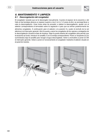 Instrucciones para el usuario
106
8. MANTENIMIENTO Y LIMPIEZA
8.1 Descongelación del congelador
El congelador necesita que se le descongele manualmente. Cuando el espesor de la escarcha o del
hielo en las bandejas alcanza un espesor superior a los 2 cm (o 1-2 veces al año), se aconseja llevar a
cabo la descongelación. Unas horas antes de proceder a realizar la descongelación, ajustar con el
selector correspondiente el termostato sobre la regulación 4 para que se enfríen posteriormente los
alimentos congelados. A continuación girar el selector a la posición • y quitar el enchufe de la red
eléctrica (o el interruptor general). Abrir la puerta y sacar los congelados de los cajones y protegerlos de
la descongelación durante la fase de limpieza. Dejar la puerta abierta del congelador para permitir que
la escarcha se funda. Introducir el canalillo (1) en la rendija correspondiente. Poner un recipiente (2) (no
suministrado) bajo el canalillo para recoger al agua descongelada. Volver a enchufarlo (o poner en ON
el interruptor general). Volver a poner en funcionamiento el congelador mediante el selector situado en
el panel de mandos.
 