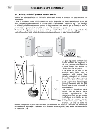 Instrucciones para el instalador
98
3.2 Posicionamiento y nivelación del aparato
Durante su posicionamiento, es necesario asegurarse de que el producto no dañe el cable de
alimentación.
Con el fin de permitir que el producto tenga una mayor estabilidad, un desplazamiento más fácil y, por
tanto, un correcto posicionamiento, en la base trasera se encuentran 2 ruedecillas (fig. 1). Sin embargo
se aconseja poner mucha atención durante el desplazamiento, con el fin de que al correrlo no dañe el
pavimento (por ejemplo, si el congelador va a ser colocado sobre parquet).
Posicionar el congelador sobre un suelo estable y nivelado. Para compensar las irregularidades del
suelo, el congelador está dotado de dos pies regulables situados en la parte delantera (fig. 2).
Fig. 1 Fig. 2
Los pies regulables permiten alzar
la parte delantera del congelador y,
por tanto, permiten inclinarlo hacia
la parte trasera, para facilitar un
cierre correcto de las puertas.
Si la altura de los pies no es
suficiente para hacer que el
congelador esté estable (por
ejemplo, a causa de un excesivo
desnivel del suelo) o para inclinarlo
hacia la parte trasera, es necesario
añadir un grosor de material rígido
(plástico o madera) bajo los pies
mismos para alzar de este modo la
parte delantera.
Una correcta instalación debe
permitir que la puerta pueda
cerrarse correctamente. Es
necesario verificar, una vez que se
ha efectuado la nivelación, que las
juntas de la puertas cierran
herméticamente, sobre todo en las
esquinas. En caso de cierre no
correcto, compruebe que no haya residuos de fabricación del producto o residuos del material de
embalaje entre la junta y el congelador. Si es necesario ajuste la junta con los dedos, como se muestra
en las figuras 3 y 4.
 