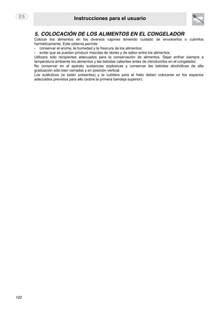 Instrucciones para el usuario
102
5. COLOCACIÓN DE LOS ALIMENTOS EN EL CONGELADOR
Colocar los alimentos en los diversos cajones teniendo cuidado de envolverlos o cubrirlos
herméticamente. Este sistema permite:
- conservar el aroma, la humedad y la frescura de los alimentos;
- evitar que se puedan producir mezclas de olores y de sabor entre los alimentos;
Utilizare sólo recipientes adecuados para la conservación de alimentos. Dejar enfriar siempre a
temperatura ambiente los alimentos y las bebidas calientes antes de introducirlos en el congelador.
No conservar en el aparato sustancias explosivas y conservar las bebidas alcohólicas de alta
graduación sólo bien cerradas y en posición vertical.
Los eutécticos (si están presentes) y la cubitera para el hielo deben colocarse en los espacios
adecuados previstos para ello (sobre la primera bandeja superior).
 