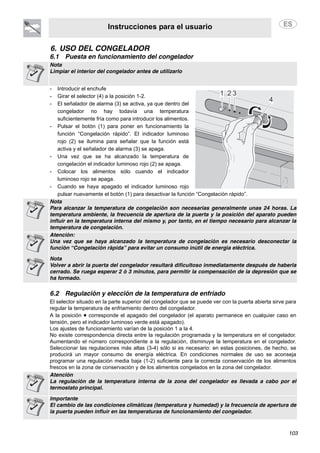 Instrucciones para el usuario
103
6. USO DEL CONGELADOR
6.1 Puesta en funcionamiento del congelador
Nota
Limpiar el interior del congelador antes de utilizarlo
- Introducir el enchufe
- Girar el selector (4) a la posición 1-2.
- El señalador de alarma (3) se activa, ya que dentro del
congelador no hay todavía una temperatura
suficientemente fría como para introducir los alimentos.
- Pulsar el botón (1) para poner en funcionamiento la
función “Congelación rápido”. El indicador luminoso
rojo (2) se ilumina para señalar que la función está
activa y el señalador de alarma (3) se apaga.
- Una vez que se ha alcanzado la temperatura de
congelación el indicador luminoso rojo (2) se apaga.
- Colocar los alimentos sólo cuando el indicador
luminoso rojo se apaga.
- Cuando se haya apagado el indicador luminoso rojo
pulsar nuevamente el botón (1) para desactivar la función “Congelación rápido”.
Nota
Para alcanzar la temperatura de congelación son necesarias generalmente unas 24 horas. La
temperatura ambiente, la frecuencia de apertura de la puerta y la posición del aparato pueden
influir en la temperatura interna del mismo y, por tanto, en el tiempo necesario para alcanzar la
temperatura de congelación.
Atención:
Una vez que se haya alcanzado la temperatura de congelación es necesario desconectar la
función “Congelación rápida” para evitar un consumo inútil de energía eléctrica.
Nota
Volver a abrir la puerta del congelador resultará dificultoso inmediatamente después de haberla
cerrado. Se ruega esperar 2 ó 3 minutos, para permitir la compensación de la depresión que se
ha formado.
6.2 Regulación y elección de la temperatura de enfriado
El selector situado en la parte superior del congelador que se puede ver con la puerta abierta sirve para
regular la temperatura de enfriamiento dentro del congelador.
A la posición • corresponde el apagado del congelador (el aparato permanece en cualquier caso en
tensión, pero el indicador luminoso verde está apagado).
Los ajustes de funcionamiento varían de la posición 1 a la 4.
No existe correspondencia directa entre la regulación programada y la temperatura en el congelador.
Aumentando el número correspondiente a la regulación, disminuye la temperatura en el congelador.
Seleccionar las regulaciones más altas (3-4) sólo si es necesario: en estas posiciones, de hecho, se
producirá un mayor consumo de energía eléctrica. En condiciones normales de uso se aconseja
programar una regulación media baja (1-2) suficiente para la correcta conservación de los alimentos
frescos en la zona de conservación y de los alimentos congelados en la zona del congelador.
Atención
La regulación de la temperatura interna de la zona del congelador es llevada a cabo por el
termostato principal.
Importante
El cambio de las condiciones climáticas (temperatura y humedad) y la frecuencia de apertura de
la puerta pueden influir en las temperaturas de funcionamiento del congelador.
 