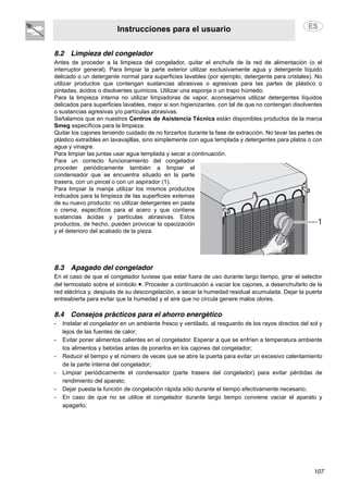 Instrucciones para el usuario
107
8.2 Limpieza del congelador
Antes de proceder a la limpieza del congelador, quitar el enchufe de la red de alimentación (o el
interruptor general). Para limpiar la parte exterior utilizar exclusivamente agua y detergente líquido
delicado o un detergente normal para superficies lavables (por ejemplo, detergente para cristales). No
utilizar productos que contengan sustancias abrasivas o agresivas para las partes de plástico o
pintadas, ácidos o disolventes químicos. Utilizar una esponja o un trapo húmedo.
Para la limpieza interna no utilizar limpiadoras de vapor, aconsejamos utilizar detergentes líquidos
delicados para superficies lavables, mejor si son higienizantes, con tal de que no contengan disolventes
o sustancias agresivas y/o partículas abrasivas.
Señalamos que en nuestros Centros de Asistencia Técnica están disponibles productos de la marca
Smeg específicos para la limpieza.
Quitar los cajones teniendo cuidado de no forzarlos durante la fase de extracción. No lavar las partes de
plástico extraíbles en lavavajillas, sino simplemente con agua templada y detergentes para platos o con
agua y vinagre.
Para limpiar las juntas usar agua templada y secar a continuación.
Para un correcto funcionamiento del congelador
proceder periódicamente también a limpiar el
condensador que se encuentra situado en la parte
trasera, con un pincel o con un aspirador (1).
Para limpiar la manija utilizar los mismos productos
indicados para la limpieza de las superficies externas
de su nuevo producto: no utilizar detergentes en pasta
o crema, específicos para el acero y que contiene
sustancias ácidas y partículas abrasivas. Estos
productos, de hecho, pueden provocar la opacización
y el deterioro del acabado de la pieza.
8.3 Apagado del congelador
En el caso de que el congelador tuviese que estar fuera de uso durante largo tiempo, girar el selector
del termostato sobre el símbolo •. Proceder a continuación a vaciar los cajones, a desenchufarlo de la
red eléctrica y, después de su descongelación, a secar la humedad residual acumulada. Dejar la puerta
entreabierta para evitar que la humedad y el aire que no circula genere malos olores.
8.4 Consejos prácticos para el ahorro energético
- Instalar el congelador en un ambiente fresco y ventilado, al resguardo de los rayos directos del sol y
lejos de las fuentes de calor;
- Evitar poner alimentos calientes en el congelador. Esperar a que se enfríen a temperatura ambiente
los alimentos y bebidas antes de ponerlos en los cajones del congelador;
- Reducir el tiempo y el número de veces que se abre la puerta para evitar un excesivo calentamiento
de la parte interna del congelador;
- Limpiar periódicamente el condensador (parte trasera del congelador) para evitar pérdidas de
rendimiento del aparato;
- Dejar puesta la función de congelación rápida sólo durante el tiempo efectivamente necesario;
- En caso de que no se utilice el congelador durante largo tiempo conviene vaciar el aparato y
apagarlo;
 