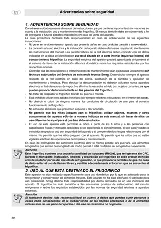 Advertencias sobre seguridad
50
1. ADVERTENCIAS SOBRE SEGURIDAD
2. USO AL QUE ESTÁ DESTINADO EL FRIGORÍFICO
Consérvese cuidadosamente el manual de instrucciones, ya que contiene importantes informaciones en
cuanto a la instalación, uso y mantenimiento del frigorífico. El manual también debe ser conservado a fin
de entregarlo a futuros posibles propietarios en caso de venta del aparato.
La casa productora declinará toda responsabilidad en caso de inobservancia de las siguientes
instrucciones:
- No poner en funcionamiento un aparato que presente daños: en caso de dudas consulte a su revendedor.
- La conexión a la red eléctrica y la instalación del aparato deben efectuarse respetando atentamente
las instrucciones del manual. Las características de la red eléctrica deben coincidir con los datos
indicados en la placa de identificación que está situada en la parte inferior izquierda (interna) del
compartimiento frigorífico. La seguridad eléctrica del aparato quedará garantizada únicamente si
el sistema de tierra de la instalación eléctrica doméstica reúne los requisitos establecidos por las
respectivas normas.
- Controlar que las reparaciones e intervenciones de mantenimiento sean ejecutadas únicamente por
técnicos autorizados del Servicio de asistencia técnica Smeg. Desenchufar siempre el aparato
respecto de la red eléctrica en caso de avería, sustitución de la bombilla y ejecución de
mantenimiento o limpieza. Para efectuar la descongelación no deberán utilizarse nunca aparatos
eléctricos ni hidrolavadoras de vapor. No eliminar la escarcha o hielo con objetos cortantes, ya que
pueden provocar daño irremediable en las paredes del frigorífico.
- No tratar de desplazar el frigorífico tirando su puerta o manilla.
- Está prohibido utilizar otros aparatos eléctricos (por ejemplo heladoras o licuadoras) en el interior del aparato.
- No obstruir ni cubrir de ninguna manera los conductos de circulación de aire para el correcto
funcionamiento del frigorífico.
- No consumir alimentos que presenten aspecto u olor anómalo.
- No permitir que los niños jueguen con el frigorífico; utilizar cajones, estantes y otros
componentes del aparato sólo de la manera indicada en este manual, sin hacer de ellos un
uso diferente de aquél para el que han sido estudiados.
- El uso de este aparato está permitido a niños a partir de los 8 años y a las personas con
capacidades físicas y mentales reducidas o sin experiencia ni conocimientos, si son supervisados o
instruidos respecto al uso con seguridad del aparato y si comprenden los riesgos relacionados con el
mismo. No permitir que los niños jueguen con el aparato. No permitir que los niños que no estén
vigilados efectúan las operaciones de limpieza y mantenimiento.
En caso de interrupción del suministro eléctrico abrir lo menos posible la/s puerta/s. Los alimentos
congelados que se han descongelado de modo parcial o total no deben ser congelados nuevamente.
Atención
Este frigorífico contiene una pequeña candidad de isobutano (R600a), gas refrigerante sin CFC.
Durante el transporte, instalación, limpieza y reparación del frigorífico se debe prestar atención
a fin de no dañar partes del circuito de refrigeración, lo que provocaría pérdidas de gas. En caso
de daño evitar el uso de llamas libres y ventilar adecuadamente el local en que se encuentra el
frigorífico.
Este aparato ha sido realizado específicamente para uso doméstico, por lo que es adecuado para la
refrigeración y conservación de alimentos frescos. Este aparato no ha sido diseñado ni fabricado para
uso profesional. Smeg declina toda responsabilidad por daños derivados de un uso incorrecto del
aparato. El frigorífico ha sido sometido a las necesarias pruebas de estanqueidad del circuito
refrigerante y reúne los requisitos establecidos por las normas de seguridad relativas a aparatos
eléctricos.
Atención
El fabricante declina toda responsabilidad en cuanto a daños que puedan sufrir personas o
cosas como consecuencia de la inobservancia de las normas antedichas o de la alteración
incluso sólo de una parte del aparato o del uso de recambios no originales.
 