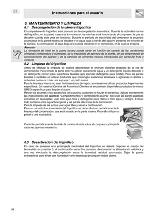Instrucciones para el usuario
54
6. MANTENIMIENTO Y LIMPIEZA
6.1 Descongelación de la cámara frigorífica
El compartimiento frigorífico está provisto de descongelación automática. Durante la actividad normal
del frigorífico, en su pared trasera se forma escarcha mientras está funcionando el compresor, la que se
disuelve cuando éste deja de funcionar. Durante el período de inactividad del compresor la escarcha
acumulada en la pared trasera se disuelve y el agua pasa a través del agujero presente en el fondo de
la cámara. A continuación el agua llega a la cubeta presente en el compresor, en la cual se evapora.
Atención
La formación de hielo en la pared trasera puede variar en función del cambio de las condiciones
climáticas (temperatura y humedad), de la frecuencia de apertura de la puerta, de las temperaturas de
funcionamiento del aparato y de la cantidad de alimentos frescos introducidos (en particular fruta y
verdura).
6.2 Limpieza del frigorífico
Antes de efectuar la limpieza se deberá desconectar el enchufe eléctrico respecto de la red de
alimentación. Para limpiar la parte externa utilizar únicamente agua y un detergente líquido delicado o
un detergente común para superficies lavables (por ejemplo detergente para cristal). Para las partes
lacadas o pintadas no utilizar productos que contengan sustancias abrasivas o agresivas ni ácidos o
solventes químicos. Usar una esponja o un paño suave.
Para la limpieza interna no usar hidrolavadoras de vapor; aconsejamos utilizar productos higienizantes
específicos. En nuestros Centros de Asistencia Clientes se encuentran disponibles productos de marca
SMEG específicos para limpiar el acero.
Retirar los estantes y los accesorios de la puerta, cuidando no forzar al extraerlos. Aplicar atentamente
las instrucciones del apartado “Compartimientos y contenedores puerta”. No lavar las partes plásticas
extraíbles en lavavajillas; usar sólo agua tibia y detergente para platos o bien agua y vinagre. Evítese
todo contacto entre agua/detergente y las partes eléctricas de la iluminación.
Para la limpieza de las juntas usar agua tibia y secar a continuación.
Para un correcto funcionamiento del frigorífico se debe efectuar periódicamente la
limpieza del condensador, que está situado en la parte trasera. Para ello utilizar un
pincel o una aspiradora.
Controlar periódicamente también la cubeta situada sobre el compresor y limpiarla
cada vez que sea necesario.
6.3 Desactivación del frigorífico
En caso de preverse una prolongada inactividad del frigorífico se deberá disponer el mando del
termostato en posición 0. A continuación vaciar las cámaras, desconectar la alimentación eléctrica y
una vez efectuada la descongelación secar la humedad residual acumulada. Dejar la puerta
entreabierta para evitar que humedad y aire estancado provoquen malos olores.
 