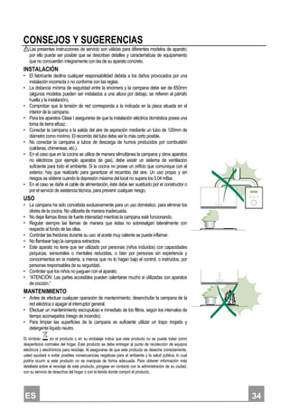 ES 334
CONSEJOS Y SUGERENCIAS
Las presentes instrucciones de servicio son válidas para diferentes modelos de aparato;
por ello puede ser posible que se describan detalles y características de equipamiento
que no concuerden íntegramente con las de su aparato concreto.
INSTALACIÓN
• El fabricante declina cualquier responsabilidad debida a los daños provocados por una
instalación incorrecta o no conforme con las reglas.
• La distancia mínima de seguridad entre la encimera y la campana debe ser de 650mm
(algunos modelos pueden ser instalados a una altura por debajo, se refieren al párrafo
huella y la instalación).
• Comprobar que la tensión de red corresponda a la indicada en la placa situada en el
interior de la campana.
• Para los aparatos Clase I asegurarse de que la instalación eléctrica doméstica posea una
toma de tierra eficaz.
• Conectar la campana a la salida del aire de aspiración mediante un tubo de 120mm de
diámetro como mínimo. El recorrido del tubo debe ser lo más corto posible.
• No conectar la campana a tubos de descarga de humos producidos por combustión
(calderas, chimeneas, etc.).
• En el caso que en la cocina se utilice de manera silmultánea la campana y otros aparatos
no eléctricos (por ejemplo aparatos de gas), debe existir un sistema de ventilación
suficiente para todo el ambiente. Si la cocina no posee un orificio que comunique con el
exterior, hay que realizarlo para garantizar el recambio del aire. Un uso propio y sin
riesgos se obtiene cuando la depresión máxima del local no supera los 0,04 mBar.
• En el caso se dañe el cable de alimentación, éste debe ser sustituido por el constructor o
por el servicio de asistencia técnica, para prevenir cualquier riesgo.
USO
• La campana ha sido concebida exclusivamente para un uso doméstico, para eliminar los
olores de la cocina. No utilizarla de manera inadecuada.
• No dejar llamas libres de fuerte intensidad mientras la campana esté funcionando.
• Regular siempre las llamas de manera que éstas no sobresalgan lateralmente con
respecto al fondo de las ollas.
• Controlar las freídoras durante su uso: el aceite muy caliente se puede inflamar.
• No flambear bajo la campana extractora.
• Este aparato no tiene que ser utilizado por personas (niños incluídos) con capacidades
psíquicas, sensoriales o mentales reducidas, o bien por personas sin experiencia y
conocimientos en la materia, a menos que no lo hagan bajo el control, o instruídos, por
personas responsables de su seguridad.
• Controlar que los niños no jueguen con el aparato.
• “ATENCIÓN: Las partes accesibles pueden calentarse mucho si utilizadas con aparatos
de cocción.”
MANTENIMIENTO
• Antes de efectuar cualquier operación de mantenimiento, desenchufar la campana de la
red eléctrica o apagar el interruptor general.
• Efectuar un mantenimiento escrupuloso e inmediato de los filtros, según los intervalos de
tiempo aconsejados (riesgo de incendio).
• Para limpiar las superficies de la campana es suficiente utilizar un trapo mojado y
detergente líquido neutro.
El símbolo en el producto o en su embalaje indica que este producto no se puede tratar como
desperdicios normales del hogar. Este producto se debe entregar al punto de recolección de equipos
eléctricos y electrónicos para reciclaje. Al asegurarse de que este producto se deseche correctamente,
usted ayudará a evitar posibles consecuencias negativas para el ambiente y la salud pública, lo cual
podría ocurrir si este producto no se manipula de forma adecuada. Para obtener información más
detallada sobre el reciclaje de este producto, póngase en contacto con la administración de su ciudad,
con su servicio de desechos del hogar o con la tienda donde compró el producto.
 
