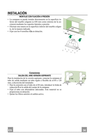 ES 336
INSTALACIÓN
MONTAJE CON FIJACIÓN A PRESIÓN
• La campana se puede instalar directamente en la superficie in-
ferior del mueble colgante (a 650 mm como mínimo de la en-
cimera) mediante los soportes laterales a presión.
• Efectuar una ranura en la superficie inferior del mueble colgan-
te, de la manera indicada.
• Fijar con los 8 tornillos 12a en dotación. 13
259
497 - 677
12a
Conexiones
SALIDA DEL AIRE VERSIÓN ASPIRANTE
Para la instalación de la versión aspirante, conectar la campana al
tubo de salida mediante un tubo rígido o flexible de ø150 o 120
mm, a discreción del instalador.
• Para la conexión con el tubo de ø120 mm, introducir la brida de
reducción 9 en la salida del cuerpo de la campana.
• Fijar el tubo con abrazaderas adecuadas. Este material no se
proporciona en dotación.
• Quitar los filtros antiolor al carbón activo.
ø 120ø 150
9
 