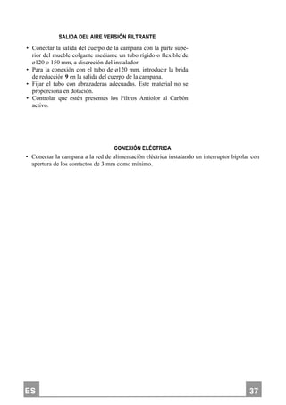 ES 337
SALIDA DEL AIRE VERSIÓN FILTRANTE
• Conectar la salida del cuerpo de la campana con la parte supe-
rior del mueble colgante mediante un tubo rígido o flexible de
ø120 o 150 mm, a discreción del instalador.
• Para la conexión con el tubo de ø120 mm, introducir la brida
de reducción 9 en la salida del cuerpo de la campana.
• Fijar el tubo con abrazaderas adecuadas. Este material no se
proporciona en dotación.
• Controlar que estén presentes los Filtros Antiolor al Carbón
activo.
CONEXIÓN ELÉCTRICA
• Conectar la campana a la red de alimentación eléctrica instalando un interruptor bipolar con
apertura de los contactos de 3 mm como mínimo.
 