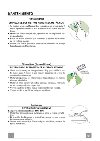 ES 339
MANTENIMIENTO
Filtros antigrasa
LIMPIEZA DE LOS FILTROS ANTIGRASA METÁLICOS
• Se pueden lavar en el lavavajillas y requieren un lavado cada 2
meses aproximadamente o más a menudo si su uso es muy in-
tenso.
• Quitar los filtros uno por vez, operando en los enganches co-
rrespondientes.
• Lavar los filtros evitando que se doblen y dejarlos secar antes
de volverlos a montar.
• Montar los filtros prestando atención en mantener la manija
hacia la parte visible exterior..
Filtro antiolor (Versión filtrante)
SUSTITUCION DEL FILTRO ANTIOLOR AL CARBON ACTIVADO
• No se puede lavar y no es regenerable , hay que cambiarlo por
lo menos cada 4 meses ó con mayor frecuencia si se usa la
campana intensivamente.
• Quitar el soporte de los filtros tirando hacia abajo de los pomos
situados a los lados.
• Quitar el filtro antiolor al carbón activado saturado, operando
en los correspondientes enganches.
• Volver a colocar el filtro nuevo enganchándolo en su sede.
• Volver á colocar los filtros antigrasa metálicos.
Iluminación
SUSTITUCIÓN DE LAS LÁMPARAS
Lámparas incandescentes de 28W-40W
• Quitar los filtros antigrasa metálicos, o abrir la rejilla portafil-
tros.
• Destornillar las lámparas y sustituirlas con nuevas que tengan
las mismas características.
• Montar nuevamente los filtros antigrasa metálicos, o cerrar la
rejilla portafiltros.
 