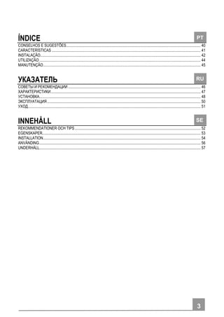 33
ÍNDICE
CONSELHOS E SUGESTÕES............................................................................................................................................ 40
CARACTERÍSTICAS ........................................................................................................................................................... 41
INSTALAÇÃO....................................................................................................................................................................... 42
UTILIZAÇÃO........................................................................................................................................................................ 44
MANUTENÇÃO.................................................................................................................................................................... 45
УКАЗАТЕЛЬ
СОВЕТЫ И РЕКОМЕНДАЦИИ .......................................................................................................................................... 46
ХАРАКТЕРИСТИКИ............................................................................................................................................................ 47
УСТАНОВКА........................................................................................................................................................................ 48
ЭКСПЛУАТАЦИЯ................................................................................................................................................................ 50
УХОД.................................................................................................................................................................................... 51
INNEHÅLL
REKOMMENDATIONER OCH TIPS................................................................................................................................... 52
EGENSKAPER..................................................................................................................................................................... 53
INSTALLATION.................................................................................................................................................................... 54
ANVÄNDING........................................................................................................................................................................ 56
UNDERHÅLL........................................................................................................................................................................ 57
PT
RU
SE
 