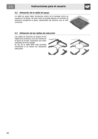 46
Instrucciones para el usuario
5.2 Utilización de la rejilla de apoyo
La rejilla de apoyo debe introducirse dentro de la bandeja (como se
muestra en la figura). De este modo es posible efectuar el cocinado de
alimentos recogiendo la grasa, separándola del alimento que se está
cocinando.
5.3 Utilización de las rejillas de reducción
Las rejillas de reducción se apoyan en las
rejillas de la encimera, como se muestra en
la figura de al lado. Comprobar que están
colocadas de forma estable.
El uso de la rejilla WOK está permitido
únicamente si se utilizan los recipientes
adecuados.
 
