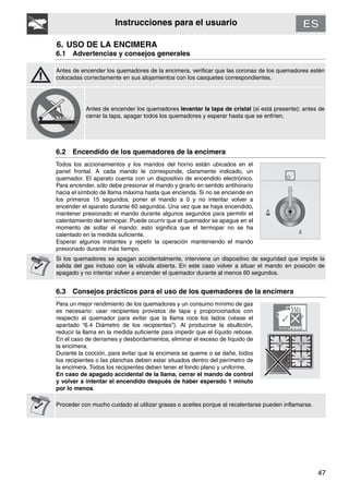 47
Instrucciones para el usuario
6. USO DE LA ENCIMERA
6.1 Advertencias y consejos generales
Antes de encender los quemadores de la encimera, verificar que las coronas de los quemadores estén
colocadas correctamente en sus alojamientos con los casquetes correspondientes.
Antes de encender los quemadores levantar la tapa de cristal (si está presente); antes de
cerrar la tapa, apagar todos los quemadores y esperar hasta que se enfríen.
6.2 Encendido de los quemadores de la encimera
Todos los accionamientos y los mandos del horno están ubicados en el
panel frontal. A cada mando le corresponde, claramente indicado, un
quemador. El aparato cuenta con un dispositivo de encendido electrónico.
Para encender, sólo debe presionar el mando y girarlo en sentido antihorario
hacia el símbolo de llama máxima hasta que encienda. Si no se enciende en
los primeros 15 segundos, poner el mando a 0 y no intentar volver a
encender el aparato durante 60 segundos. Una vez que se haya encendido,
mantener presionado el mando durante algunos segundos para permitir el
calentamiento del termopar. Puede ocurrir que el quemador se apague en el
momento de soltar el mando: esto significa que el termopar no se ha
calentado en la medida suficiente.
Esperar algunos instantes y repetir la operación manteniendo el mando
presionado durante más tiempo.
Si los quemadores se apagan accidentalmente, interviene un dispositivo de seguridad que impide la
salida del gas incluso con la válvula abierta. En este caso volver a situar el mando en posición de
apagado y no intentar volver a encender el quemador durante al menos 60 segundos.
6.3 Consejos prácticos para el uso de los quemadores de la encimera
Para un mejor rendimiento de los quemadores y un consumo mínimo de gas
es necesario: usar recipientes provistos de tapa y proporcionados con
respecto al quemador para evitar que la llama roce los lados (véase el
apartado “6.4 Diámetro de los recipientes”). Al producirse la ebullición,
reducir la llama en la medida suficiente para impedir que el líquido rebose.
En el caso de derrames y desbordamientos, eliminar el exceso de líquido de
la encimera.
Durante la cocción, para evitar que la encimera se queme o se dañe, todos
los recipientes o las planchas deben estar situados dentro del perímetro de
la encimera. Todos los recipientes deben tener el fondo plano y uniforme.
En caso de apagado accidental de la llama, cerrar el mando de control
y volver a intentar el encendido después de haber esperado 1 minuto
por lo menos.
Proceder con mucho cuidado al utilizar grasas o aceites porque al recalentarse pueden inflamarse.
 