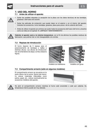 49
Instrucciones para el usuario
7. USO DEL HORNO
7.1 Antes de utilizar el aparato
• Quitar las posibles etiquetas (a excepción de la placa con los datos técnicos) de las bandejas,
graseras o del hueco de cocción.
• Quitar las películas de protección que pueda haber en el exterior o en el interior del aparato,
incluidos los accesorios, como bandejas, graseras, placa para pizza o de la cubierta del fondo.
• Antes de utilizar el aparato por primera vez quitar todos los accesorios del hueco del horno y lavarlos
como se indica en el capítulo “9. LIMPIEZA Y MANTENIMIENTO”.
Calentar al aparato vacío a la máxima temperatura, con el fin de eliminar los posibles residuos de
fabricación, que podrían dar un olor desagradable a la comida.
7.2 Repisas de introducción
El horno dispone de 5 repisas para el
posicionamiento de bandejas y rejillas a
distintas alturas. Las alturas de introducción
han de entenderse de abajo a arriba (véase la
figura).
modelos con bastidores modelos con guías
7.3 Compartimento armario (sólo en algunos modelos)
El compartimento armario se encuentra en la
parte inferior de la cocina. Dentro del mismo,
no colocar materiales inflamables como
paños, papel, etc., colocar eventualmente los
accesorios metálicos del aparato.
No abrir el compartimento armario mientras el horno esté encendido o esté aún caliente. Su
temperatura interna puede ser muy elevada.
 