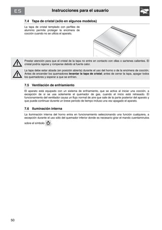 50
Instrucciones para el usuario
7.4 Tapa de cristal (sólo en algunos modelos)
La tapa de cristal templado con perfiles de
aluminio permite proteger la encimera de
cocción cuando no se utiliza el aparato.
Prestar atención para que el cristal de la tapa no entre en contacto con ollas o sartenes calientes. El
cristal podría rajarse y romperse debido al fuerte calor.
La tapa debe estar alzada (en posición abierta) durante el uso del horno o de la encimera de cocción.
Antes de encender los quemadores levantar la tapa de cristal; antes de cerrar la tapa, apagar todos
los quemadores y esperar a que se enfríen.
7.5 Ventilación de enfriamiento
El aparato está equipado con un sistema de enfriamiento, que se activa al iniciar una cocción, a
excepción de si se usa solamente el quemador de gas, cuando el inicio está retrasado. El
funcionamiento del ventilador causa un flujo normal de aire que sale de la parte posterior del aparato y
que puede continuar durante un breve periodo de tiempo incluso una vez apagado el aparato.
7.6 Iluminación interna
La iluminación interna del horno entra en funcionamiento seleccionando una función cualquiera, a
excepción durante el uso sólo del quemador inferior donde es necesario girar el mando cuentaminutos
sobre el símbolo .
 