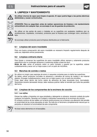 56
Instrucciones para el usuario
9. LIMPIEZA Y MANTENIMIENTO
No utilizar chorros de vapor para limpiar el aparato. El vapor podría llegar a las partes eléctricas
dañándolas y causar cortocircuitos.
ATENCIÓN: Para su seguridad, antes de realizar operaciones de limpieza o de mantenimiento
extraordinario de cualquier tipo, se aconseja el uso de guantes de protección.
No utilizar en las partes de acero o tratadas en su superficie con acabados metálicos (por ej.
anodizaciones, niquelados, cromados), productos para la limpieza que contengan cloro, amoniaco o
lejía.
Se aconseja utilizar productos para la limpieza distribuidos por el fabricante.
9.1 Limpieza del acero inoxidable
Para una buena conservación del acero inoxidable es necesario limpiarlo regularmente después de
cada uso, dejándolo enfriar previamente.
9.2 Limpieza ordinaria diaria
Para limpiar y conservar las superficies de acero inoxidable utilizar siempre y solamente productos
específicos que no contengan abrasivos o sustancias ácidas a base de cloro.
Modo de uso: verter el producto sobre un paño húmedo y pasarlo por la superficie, aclarar
cuidadosamente y secar con un trapo suave o con un paño de microfibra.
9.3 Manchas de comida o restos
No utilizar en ningún caso esponjas de acero ni rasquetas cortantes para no dañar las superficies.
Se deben utilizar productos normales no abrasivos y utensilios de cocina de madera o de material
plástico. Enjuagar cuidadosamente y secar con un trapo suave o con un paño de microfibra.
Evitar dejar secar dentro del horno restos de alimentos de base azucarada (p.ej. mermelada).
Secándose durante demasiado tiempo, tales residuos podrían dañar el esmalte que cubre las paredes
del horno.
9.4 Limpieza de los componentes de la encimera de cocción
9.4.1 Las rejillas
Extraer las rejillas y limpiarlas con agua templada y detergente no abrasivo, teniendo cuidado de quitar
cualquier incrustación. Secarlas con cuidado y colocarlas nuevamente en la encimera de cocción.
El contacto continuo de las rejillas con la llama podrá provocar con el tiempo una alteración del esmalte
en proximidad de las zonas expuestas al calor. Se trata de un fenómeno completamente natural que no
perjudica en absoluto la funcionalidad de este componente.
No lavar estos elementos en el lavavajillas.
 