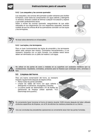 57
Instrucciones para el usuario
9.4.2 Los casquetes y las coronas quemador
Los casquetes y las coronas del quemador pueden extraerse para facilitar
la limpieza. Lavar todos los componentes con agua caliente y detergente
no abrasivo, teniendo cuidado de eliminar cualquier incrustación y esperar
a que estén perfectamente secos.
Volver a montar las coronas quemador, asegurándose de que están
colocadas en sus alojamientos con sus respectivos casquetes, teniendo
cuidado de que los orificios A de los quemadores coincidan con las bujías
y los termopares.
No lavar estos elementos en el lavavajillas.
9.4.3 Las bujías y los termopares
Para un buen funcionamiento las bujías de encendido y los termopares
deben estar siempre bien limpios. Controlarlos frecuentemente y, si es
necesario, limpiarlos con un paño húmedo. Los posibles restos secos
deben ser eliminados con un palito de madera o una aguja.
No utilizar en las partes de acero o tratadas en su superficie con acabados metálicos (por ej.
anodizaciones, niquelados, cromados), productos para la limpieza que contengan cloro, amoniaco o
lejía.
9.5 Limpieza del horno
Para una buena conservación del horno, es necesario
limpiarlo regularmente después de dejarlo enfriar.
• Retirar todas las partes extraíbles.
• Limpiar las rejillas del horno con agua caliente y
detergentes no abrasivos, enjuagarlas y secarlas.
• La puerta puede ser desmontada a fin de facilitar las
operaciones de limpieza (véase apartado “10.2
Desmontaje de la puerta”).
Es conveniente hacer funcionar el horno al máximo durante 15/20 minutos después de haber utilizado
productos específicos de limpieza, con el fin de eliminar los residuos presentes en su interior.
Una vez concluidas las precedentes operaciones es conveniente secar bien las partes húmedas.
 