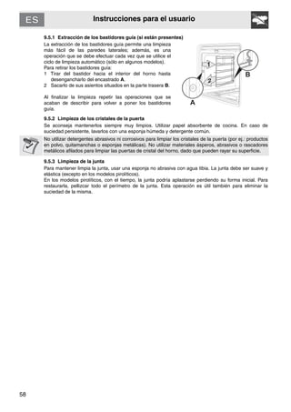 58
Instrucciones para el usuario
9.5.1 Extracción de los bastidores guía (si están presentes)
La extracción de los bastidores guía permite una limpieza
más fácil de las paredes laterales; además, es una
operación que se debe efectuar cada vez que se utilice el
ciclo de limpieza automático (sólo en algunos modelos).
Para retirar los bastidores guía:
1 Tirar del bastidor hacia el interior del horno hasta
desengancharlo del encastrado A.
2 Sacarlo de sus asientos situados en la parte trasera B.
Al finalizar la limpieza repetir las operaciones que se
acaban de describir para volver a poner los bastidores
guía.
9.5.2 Limpieza de los cristales de la puerta
Se aconseja mantenerlos siempre muy limpios. Utilizar papel absorbente de cocina. En caso de
suciedad persistente, lavarlos con una esponja húmeda y detergente común.
No utilizar detergentes abrasivos ni corrosivos para limpiar los cristales de la puerta (por ej.: productos
en polvo, quitamanchas o esponjas metálicas). No utilizar materiales ásperos, abrasivos o rascadores
metálicos afilados para limpiar las puertas de cristal del horno, dado que pueden rayar su superficie.
9.5.3 Limpieza de la junta
Para mantener limpia la junta, usar una esponja no abrasiva con agua tibia. La junta debe ser suave y
elástica (excepto en los modelos pirolíticos).
En los modelos pirolíticos, con el tiempo, la junta podría aplastarse perdiendo su forma inicial. Para
restaurarla, pellizcar todo el perímetro de la junta. Esta operación es útil también para eliminar la
suciedad de la misma.
 