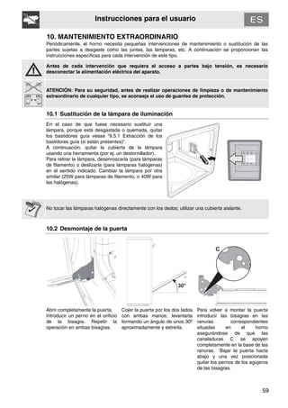 59
Instrucciones para el usuario
10. MANTENIMIENTO EXTRAORDINARIO
Periódicamente, el horno necesita pequeñas intervenciones de mantenimiento o sustitución de las
partes sujetas a desgaste como las juntas, las lámparas, etc. A continuación se proporcionan las
instrucciones específicas para cada intervención de este tipo.
Antes de cada intervención que requiera el acceso a partes bajo tensión, es necesario
desconectar la alimentación eléctrica del aparato.
ATENCIÓN: Para su seguridad, antes de realizar operaciones de limpieza o de mantenimiento
extraordinario de cualquier tipo, se aconseja el uso de guantes de protección.
10.1 Sustitución de la lámpara de iluminación
En el caso de que fuese necesario sustituir una
lámpara, porque está desgastada o quemada, quitar
los bastidores guía véase “9.5.1 Extracción de los
bastidores guía (si están presentes)”.
A continuación, quitar la cubierta de la lámpara
usando una herramienta (por ej. un destornillador).
Para retirar la lámpara, desenroscarla (para lámparas
de filamento) o deslizarla (para lámparas halógenas)
en el sentido indicado. Cambiar la lámpara por otra
similar (25W para lámparas de filamento, o 40W para
las halógenas).
No tocar las lámparas halógenas directamente con los dedos; utilizar una cubierta aislante.
10.2 Desmontaje de la puerta
Abrir completamente la puerta.
Introducir un perno en el orificio
de la bisagra. Repetir la
operación en ambas bisagras.
Cojer la puerta por los dos lados
con ambas manos; levantarla
formando un ángulo de unos 30º
aproximadamente y extrerla.
Para volver a montar la puerta
introducir las bisagras en las
ranuras correspondientes
situadas en el horno
asegurándose de que las
canaladuras C se apoyen
completamente en la base de las
ranuras. Bajar la puerta hacia
abajo y una vez posicionada
quitar los pernos de los agujeros
de las bisagras.
 