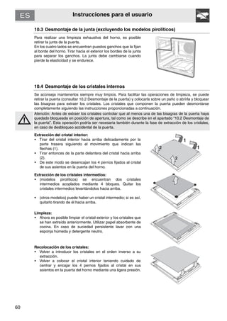 60
Instrucciones para el usuario
10.3 Desmontaje de la junta (excluyendo los modelos pirolíticos)
Para realizar una limpieza exhaustiva del horno, es posible
retirar la junta de la puerta.
En los cuatro lados se encuentran puestos ganchos que la fijan
al borde del horno. Tirar hacia el exterior los bordes de la junta
para separar los ganchos. La junta debe cambiarse cuando
pierde la elasticidad y se endurece.
10.4 Desmontaje de los cristales internos
Se aconseja mantenerlos siempre muy limpios. Para facilitar las operaciones de limpieza, se puede
retirar la puerta (consultar 10.2 Desmontaje de la puerta) y colocarla sobre un paño o abrirla y bloquear
las bisagras para extraer los cristales. Los cristales que componen la puerta pueden desmontarse
completamente siguiendo las instrucciones proporcionadas a continuación.
Atención: Antes de extraer los cristales controlar que al menos una de las bisagras de la puerta haya
quedado bloqueada en posición de apertura, tal como se describe en el apartado “10.2 Desmontaje de
la puerta”. Esta operación podría ser necesaria también durante la fase de extracción de los cristales,
en caso de desbloqueo accidental de la puerta.
Extracción del cristal interior:
• Tirar del cristal interior hacia arriba delicadamente por la
parte trasera siguiendo el movimiento que indican las
flechas (1).
• Tirar entonces de la parte delantera del cristal hacia arriba
(2).
• De este modo se desencajan los 4 pernos fijados al cristal
de sus asientos en la puerta del horno.
Extracción de los cristales intermedios:
• (modelos pirolíticos) se encuentran dos cristales
intermedios acoplados mediante 4 bloques. Quitar los
cristales intermedios levantándolos hacia arriba.
• (otros modelos) puede haber un cristal intermedio; si es así,
quitarlo tirando de él hacia arriba.
Limpieza:
• Ahora es posible limpiar el cristal exterior y los cristales que
se han extraído anteriormente. Utilizar papel absorbente de
cocina. En caso de suciedad persistente lavar con una
esponja húmeda y detergente neutro.
Recolocación de los cristales:
• Volver a introducir los cristales en el orden inverso a su
extracción.
• Volver a colocar el cristal interior teniendo cuidado de
centrar y encajar los 4 pernos fijados al cristal en sus
asientos en la puerta del horno mediante una ligera presión.
 